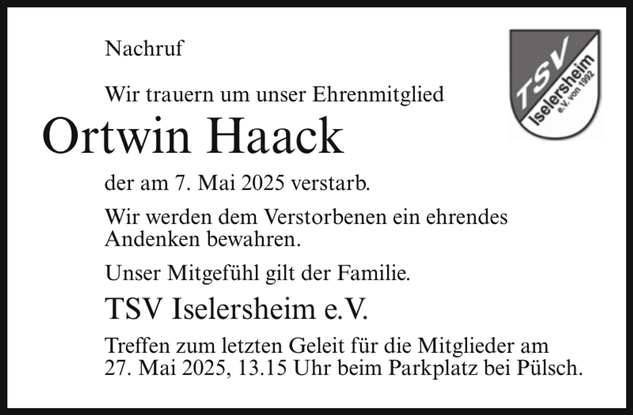 <p>Nachruf<br />Wir trauern um unser Ehrenmitglied</p><p>Ortwin Haack</p><p>der am 7. Mai 2025 verstarb.</p><p>Wir werden dem Verstorbenen ein ehrendes<br />Andenken bewahren.<br />Unser Mitgefühl gilt der Familie.</p><p>TSV Iselersheim e.V.<br />Treffen zum letzten Geleit für die Mitglieder am<br />27. Mai 2025, 13.15 Uhr beim Parkplatz bei Pülsch.</p>