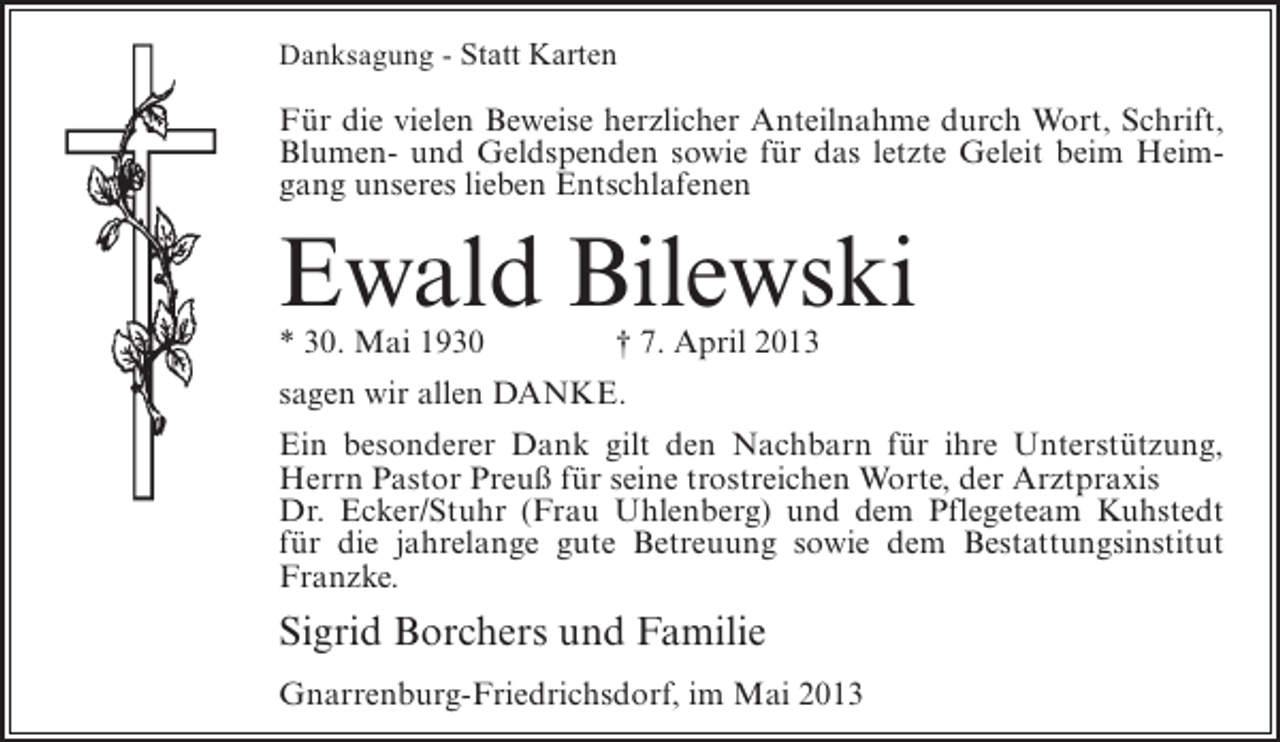 <p>Danksagung - Statt Karten</p><p>Für die vielen Beweise herzlicher Anteilnahme durch Wort, Schrift,<br />Blumen- und Geldspenden sowie für das letzte Geleit beim Heimgang unseres lieben Entschlafenen</p><p>Ewald Bilewski<br />* 30. Mai 1930 † 7. April 2013<br />sagen wir allen DANKE.<br />Ein besonderer Dank gilt den Nachbarn für ihre Unterstützung,<br />Herrn Pastor Preuß für seine trostreichen Worte, der Arztpraxis<br />Dr. Ecker/Stuhr (Frau Uhlenberg) und dem Pflegeteam Kuhstedt<br />für die jahrelange gute Betreuung sowie dem Bestattungsinstitut<br />Franzke.</p><p>Sigrid Borchers und Familie<br />Gnarrenburg-Friedrichsdorf, im Mai 2013</p>