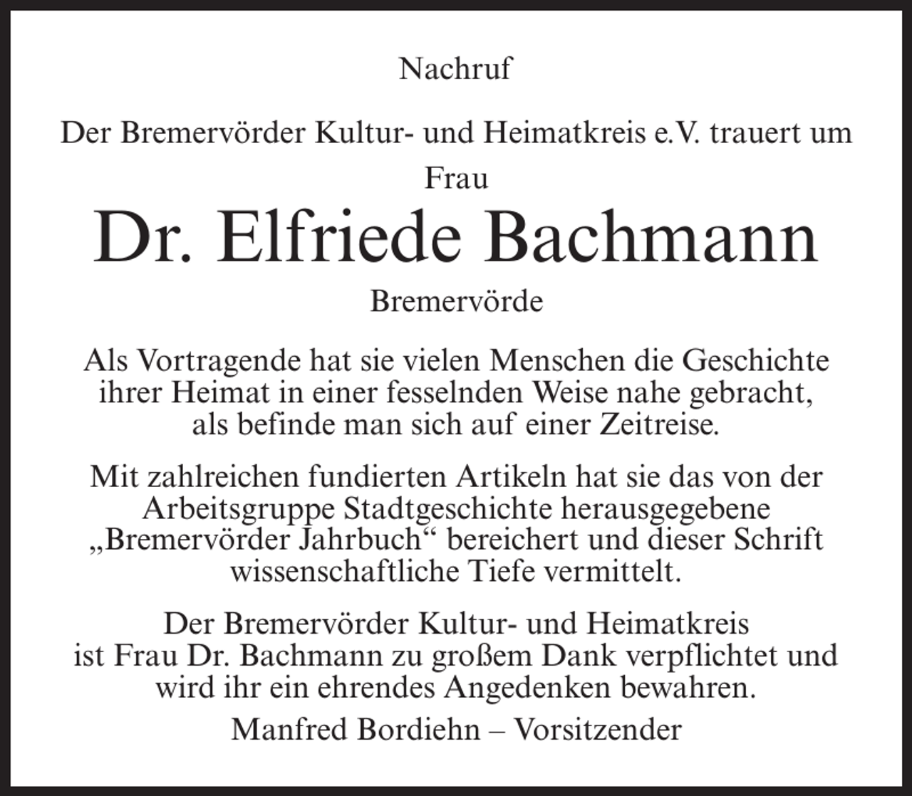 <p>Nachruf<br />Der Bremervörder Kultur- und Heimatkreis e.V. trauert um<br />Frau</p><p>Dr. Elfriede Bachmann<br />Bremervörde</p><p>Als Vortragende hat sie vielen Menschen die Geschichte<br />ihrer Heimat in einer fesselnden Weise nahe gebracht,<br />als befinde man sich auf einer Zeitreise.<br />Mit zahlreichen fundierten Artikeln hat sie das von der<br />Arbeitsgruppe Stadtgeschichte herausgegebene<br />„Bremervörder Jahrbuch“ bereichert und dieser Schrift<br />wissenschaftliche Tiefe vermittelt.<br />Der Bremervörder Kultur- und Heimatkreis<br />ist Frau Dr. Bachmann zu großem Dank verpflichtet und<br />wird ihr ein ehrendes Angedenken bewahren.<br />Manfred Bordiehn – Vorsitzender</p>