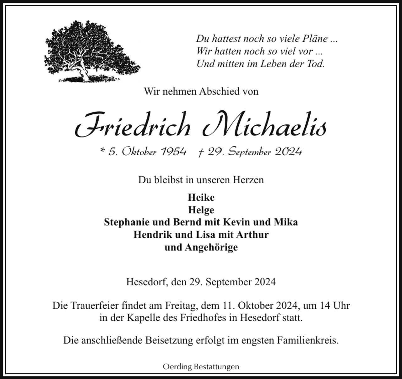 <p>Du hattest noch so viele Pläne ...<br />Wir hatten noch so viel vor ...<br />Und mitten im Leben der Tod.<br />Wir nehmen Abschied von</p><p>Friedrich Michaelis<br />* 5. Oktober 1954 † 29. September 2024<br />Du bleibst in unseren Herzen<br />Heike<br />Helge<br />Stephanie und Bernd mit Kevin und Mika<br />Hendrik und Lisa mit Arthur<br />und Angehörige<br />Hesedorf, den 29. September 2024<br />Die Trauerfeier findet am Freitag, dem 11. Oktober 2024, um 14 Uhr<br />in der Kapelle des Friedhofes in Hesedorf statt.<br />Die anschließende Beisetzung erfolgt im engsten Familienkreis.<br />Oerding Bestattungen</p>