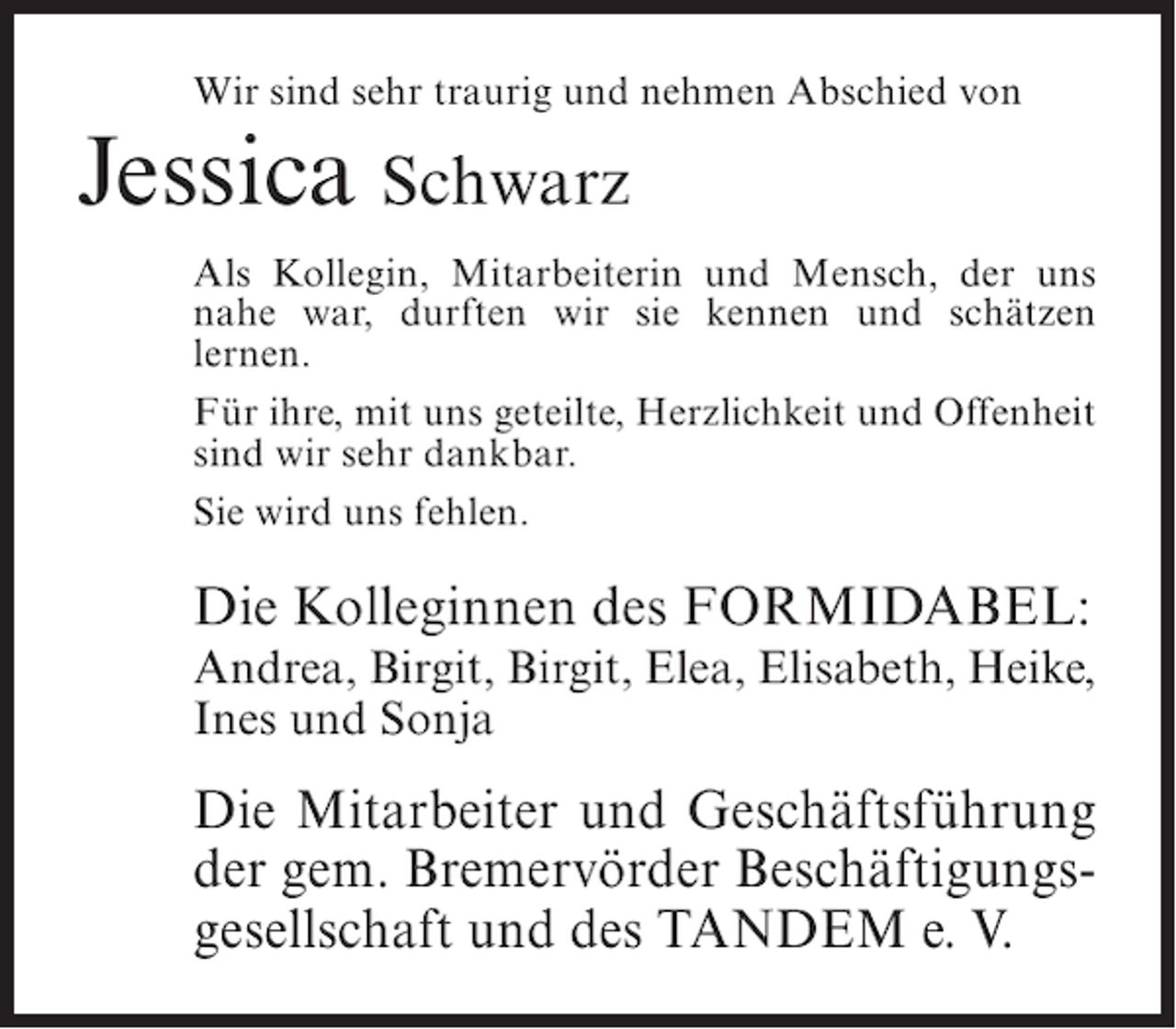 <p>Wir sind sehr traurig und nehmen Abschied von</p>
<p>Jessica Schwarz</p>
<p>Als Kollegin, Mitarbeiterin und Mensch, der uns<br />nahe war, durften wir sie kennen und schätzen<br />lernen.<br />Für ihre, mit uns geteilte, Herzlichkeit und Offenheit<br />sind wir sehr dankbar.<br />Sie wird uns fehlen.</p>
<p>Die Kolleginnen des FORMIDABEL:<br />Andrea, Birgit, Birgit, Elea, Elisabeth, Heike,<br />Ines und Sonja</p>
<p>Die Mitarbeiter und Geschäftsführung<br />der gem. Bremervörder Beschäftigungsgesellschaft und des TANDEM e. V.</p>