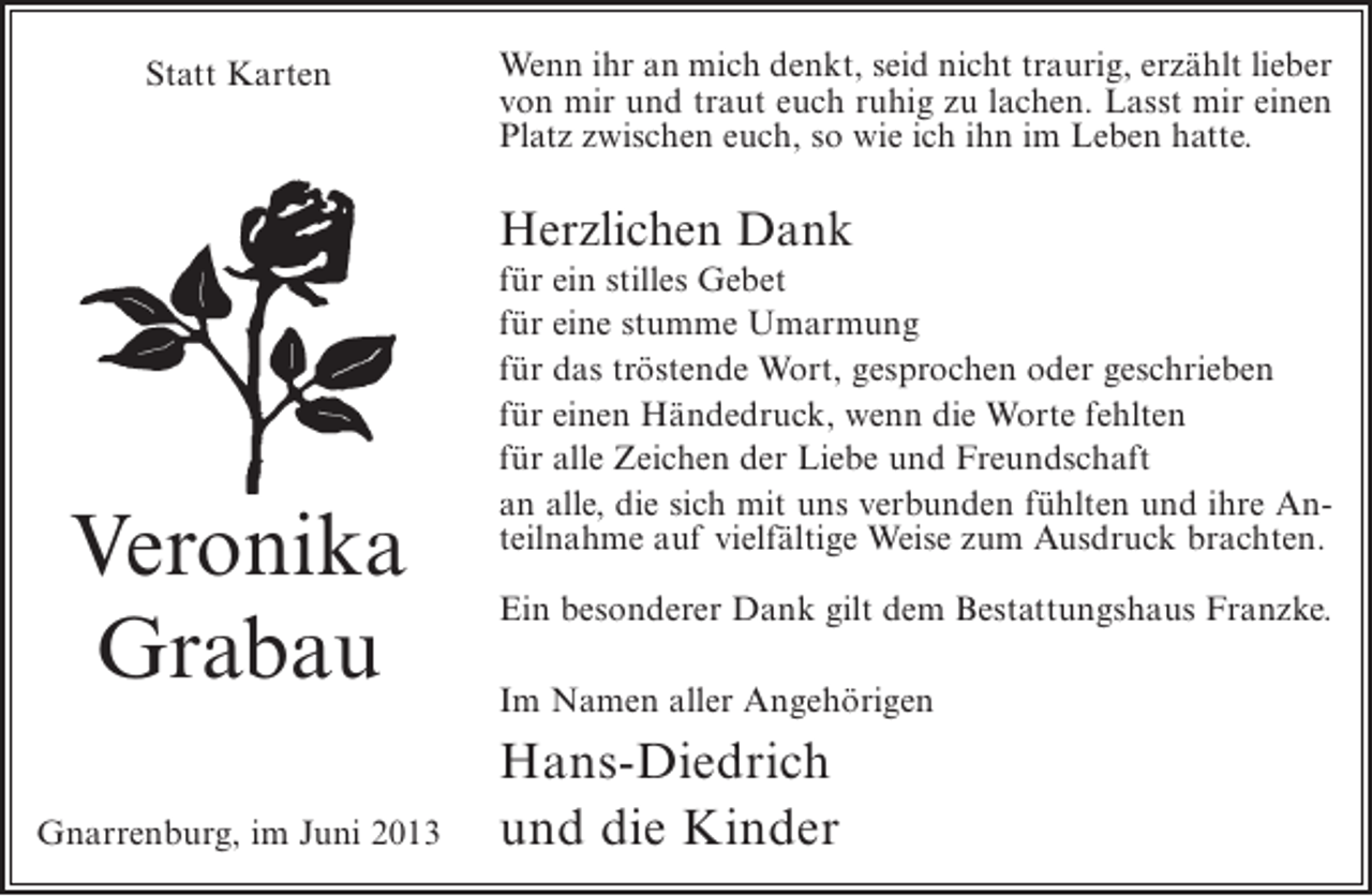 <p>Statt Karten</p><p>Wenn ihr an mich denkt, seid nicht traurig, erzählt lieber<br />von mir und traut euch ruhig zu lachen. Lasst mir einen<br />Platz zwischen euch, so wie ich ihn im Leben hatte.</p><p>Herzlichen Dank</p><p>Veronika<br />Grabau<br />Gnarrenburg, im Juni 2013</p><p>für ein stilles Gebet<br />für eine stumme Umarmung<br />für das tröstende Wort, gesprochen oder geschrieben<br />für einen Händedruck, wenn die Worte fehlten<br />für alle Zeichen der Liebe und Freundschaft<br />an alle, die sich mit uns verbunden fühlten und ihre Anteilnahme auf vielfältige Weise zum Ausdruck brachten.<br />Ein besonderer Dank gilt dem Bestattungshaus Franzke.<br />Im Namen aller Angehörigen</p><p>Hans-Diedrich<br />und die Kinder</p>