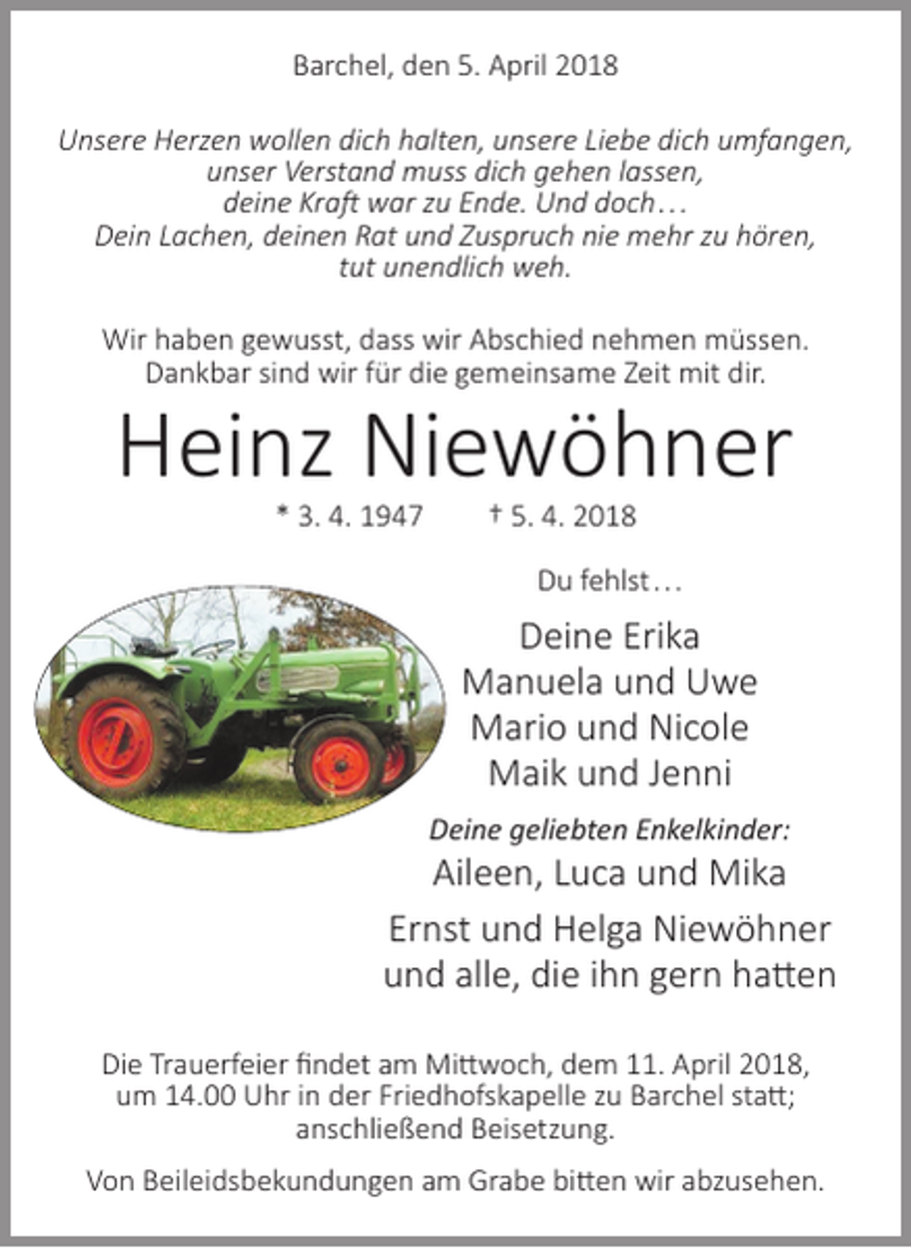 <p>Barchel, den 5. April 2018<br />Unsere Herzen wollen dich halten, unsere Liebe dich umfangen,<br />unser Verstand muss dich gehen lassen,<br />deine Kraft war zu Ende. Und doch. . .<br />Dein Lachen, deinen Rat und Zuspruch nie mehr zu hören,<br />tut unendlich weh.<br />Wir haben gewusst, dass wir Abschied nehmen müssen.<br />Dankbar sind wir für die gemeinsame Zeit mit dir.</p><p>Heinz Niewöhner<br />* 3. 4. 1947</p><p>† 5. 4. 2018</p><p>Du fehlst . . .</p><p>Deine Erika<br />Manuela und Uwe<br />Mario und Nicole<br />Maik und Jenni<br />Deine geliebten Enkelkinder:</p><p>Aileen, Luca und Mika<br />Ernst und Helga Niewöhner<br />und alle, die ihn gern hatten<br />Die Trauerfeier findet am Mittwoch, dem 11. April 2018,<br />um 14.00 Uhr in der Friedhofskapelle zu Barchel statt;<br />anschließend Beisetzung.<br />Von Beileidsbekundungen am Grabe bitten wir abzusehen.</p>