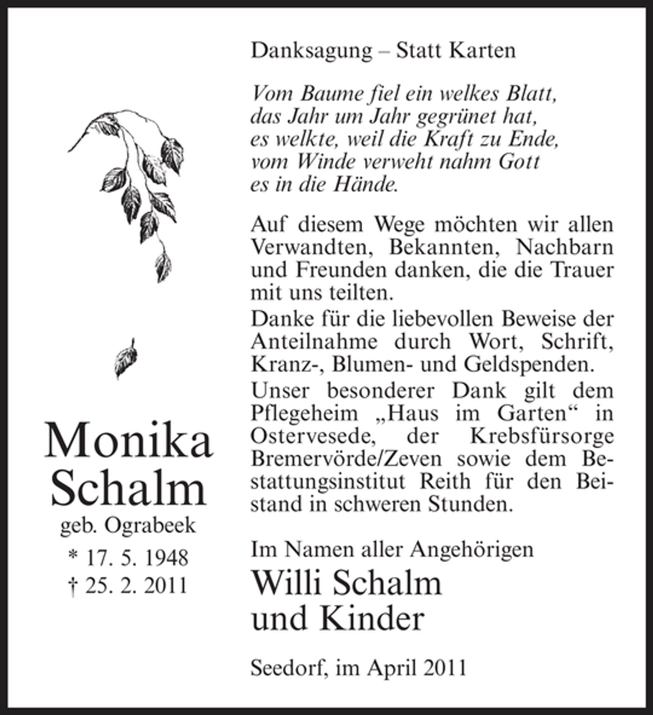 <p>Danksagung – Statt Karten Vom Baume fiel ein welkes Blatt, das Jahr um Jahr gegrünet hat, es welkte, weil die Kraft zu Ende, vom Winde verweht nahm Gott es in die Hände. Auf diesem Wege möchten wir allen Verwandten, Bekannten, Nachbarn und Freunden danken, die die Trauer mit uns teilten. Danke für die liebevollen Beweise der Anteilnahme durch Wort, Schrift, Kranz-, Blumen- und Geldspenden. Unser besonderer Dank gilt dem Pflegeheim „Haus im Garten“ in Ostervesede, der Krebsfürsorge Bremervörde/Zeven sowie dem Bestattungsinstitut Reith für den Beistand in schweren Stunden. Im Namen aller Angehörigen</p><p>Monika Schalm<br />geb. Ograbeek * 17. 5. 1948 † 25. 2. 2011</p><p>Willi Schalm und Kinder<br />Seedorf, im April 2011</p>