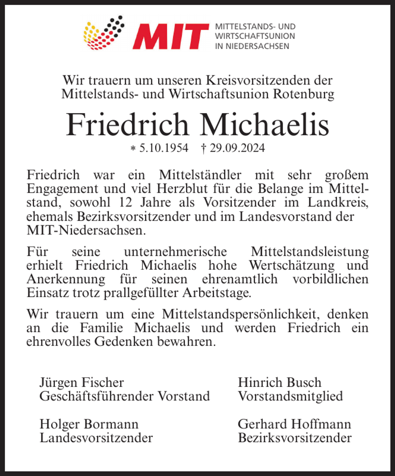<p>MITTELSTANDS- UND<br />WIRTSCHAFTSUNION<br />IN NIEDERSACHSEN</p><p>Wir trauern um unseren Kreisvorsitzenden der<br />Mittelstands- und Wirtschaftsunion Rotenburg</p><p>Friedrich Michaelis<br />* 5.10.1954</p><p>† 29.09.2024</p><p>Friedrich war ein Mittelständler mit sehr großem<br />Engagement und viel Herzblut für die Belange im Mittelstand, sowohl 12 Jahre als Vorsitzender im Landkreis,<br />ehemals Bezirksvorsitzender und im Landesvorstand der<br />MIT-Niedersachsen.<br />Für<br />seine<br />unternehmerische<br />Mittelstandsleistung<br />erhielt Friedrich Michaelis hohe Wertschätzung und<br />Anerkennung für seinen ehrenamtlich vorbildlichen<br />Einsatz trotz prallgefüllter Arbeitstage.<br />Wir trauern um eine Mittelstandspersönlichkeit, denken<br />an die Familie Michaelis und werden Friedrich ein<br />ehrenvolles Gedenken bewahren.<br />Jürgen Fischer<br />Geschäftsführender Vorstand</p><p>Hinrich Busch<br />Vorstandsmitglied</p><p>Holger Bormann<br />Landesvorsitzender</p><p>Gerhard Hoffmann<br />Bezirksvorsitzender</p>