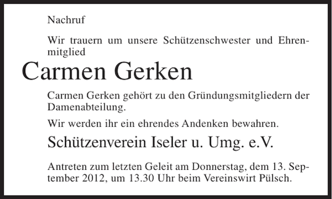 <p>Nachruf<br />Wir trauern um unsere Schützenschwester und Ehrenmitglied</p><p>Carmen Gerken<br />Carmen Gerken gehört zu den Gründungsmitgliedern der<br />Damenabteilung.<br />Wir werden ihr ein ehrendes Andenken bewahren.</p><p>Schützenverein Iseler u. Umg. e.V.<br />Antreten zum letzten Geleit am Donnerstag, dem 13. September 2012, um 13.30 Uhr beim Vereinswirt Pülsch.</p>