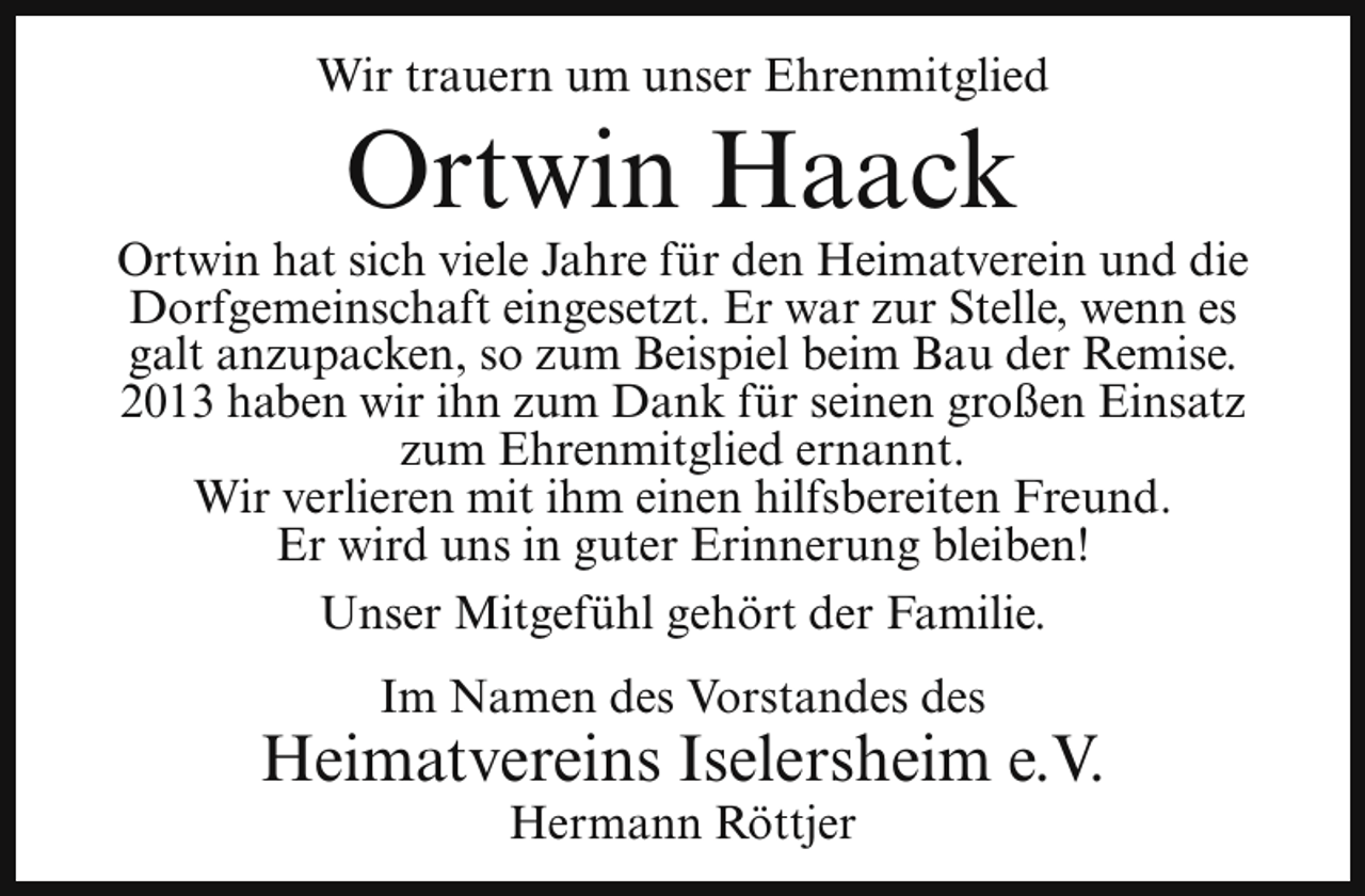 <p>Wir trauern um unser Ehrenmitglied</p><p>Ortwin Haack</p><p>Ortwin hat sich viele Jahre für den Heimatverein und die<br />Dorfgemeinschaft eingesetzt. Er war zur Stelle, wenn es<br />galt anzupacken, so zum Beispiel beim Bau der Remise.<br />2013 haben wir ihn zum Dank für seinen großen Einsatz<br />zum Ehrenmitglied ernannt.<br />Wir verlieren mit ihm einen hilfsbereiten Freund.<br />Er wird uns in guter Erinnerung bleiben!<br />Unser Mitgefühl gehört der Familie.<br />Im Namen des Vorstandes des</p><p>Heimatvereins Iselersheim e.V.<br />Hermann Röttjer</p>