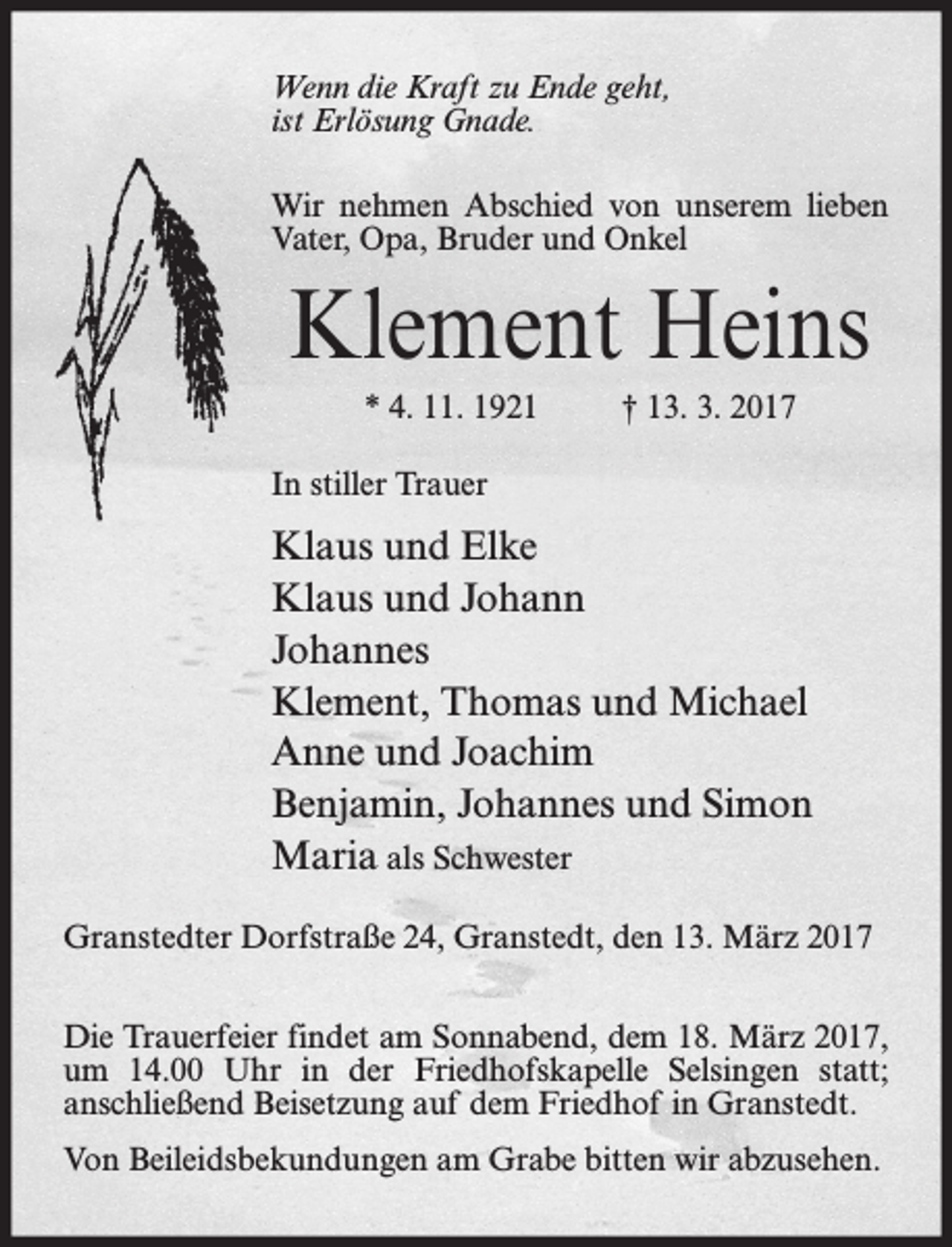 <p>Wenn die Kraft zu Ende geht,<br />ist Erlösung Gnade.<br />Wir nehmen Abschied von unserem lieben<br />Vater, Opa, Bruder und Onkel</p><p>Klement Heins<br />* 4. 11. 1921</p><p>† 13. 3. 2017</p><p>In stiller Trauer</p><p>Klaus und Elke<br />Klaus und Johann<br />Johannes<br />Klement, Thomas und Michael<br />Anne und Joachim<br />Benjamin, Johannes und Simon<br />Maria als Schwester<br />Granstedter Dorfstraße 24, Granstedt, den 13. März 2017<br />Die Trauerfeier findet am Sonnabend, dem 18. März 2017,<br />um 14.00 Uhr in der Friedhofskapelle Selsingen statt;<br />anschließend Beisetzung auf dem Friedhof in Granstedt.<br />Von Beileidsbekundungen am Grabe bitten wir abzusehen.</p>