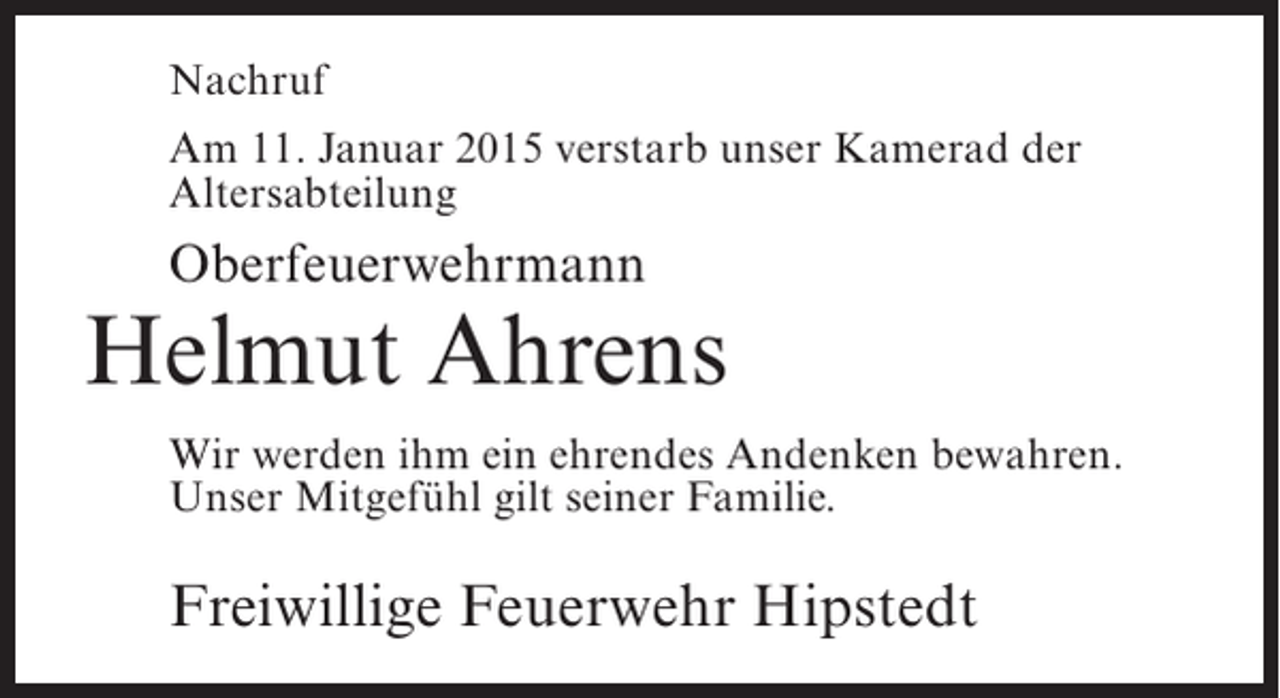 <p>Nachruf<br />Am 11. Januar 2015 verstarb unser Kamerad der<br />Altersabteilung</p><p>Oberfeuerwehrmann</p><p>Helmut Ahrens<br />Wir werden ihm ein ehrendes Andenken bewahren.<br />Unser Mitgefühl gilt seiner Familie.</p><p>Freiwillige Feuerwehr Hipstedt</p>