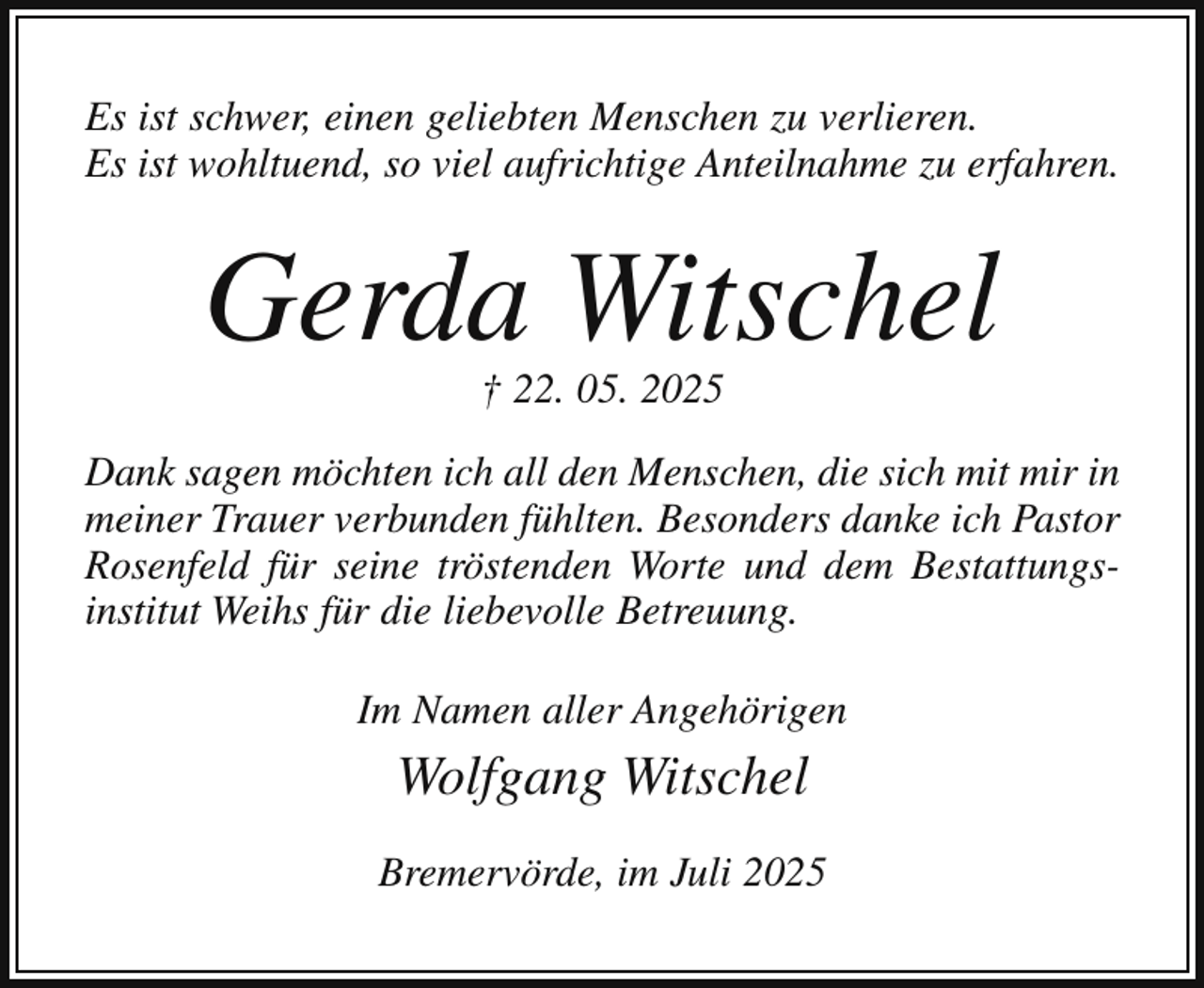 <p>Es ist schwer, einen geliebten Menschen zu verlieren.<br />Es ist wohltuend, so viel aufrichtige Anteilnahme zu erfahren.</p><p>Gerda Witschel<br />† 22. 05. 2025</p><p>Dank sagen möchten ich all den Menschen, die sich mit mir in<br />meiner Trauer verbunden fühlten. Besonders danke ich Pastor<br />Rosenfeld für seine tröstenden Worte und dem Bestattungsinstitut Weihs für die liebevolle Betreuung.<br />Im Namen aller Angehörigen</p><p>Wolfgang Witschel<br />Bremervörde, im Juli 2025</p>