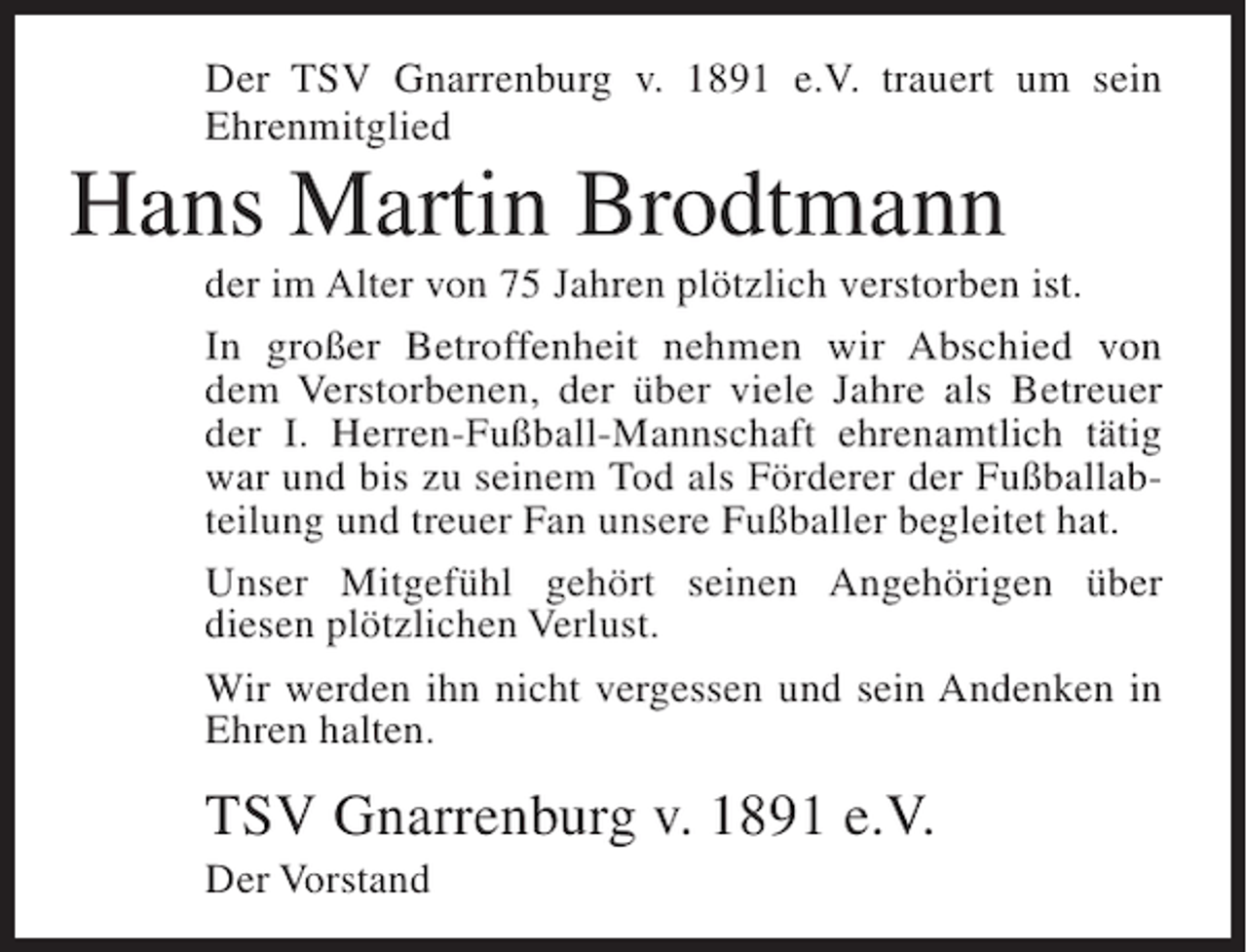 <p>Der TSV Gnarrenburg v. 1891 e.V. trauert um sein<br />Ehrenmitglied</p><p>Hans Martin Brodtmann<br />der im Alter von 75 Jahren plötzlich verstorben ist.<br />In großer Betroffenheit nehmen wir Abschied von<br />dem Verstorbenen, der über viele Jahre als Betreuer<br />der I. Herren-Fußball-Mannschaft ehrenamtlich tätig<br />war und bis zu seinem Tod als Förderer der Fußballabteilung und treuer Fan unsere Fußballer begleitet hat.<br />Unser Mitgefühl gehört seinen Angehörigen über<br />diesen plötzlichen Verlust.<br />Wir werden ihn nicht vergessen und sein Andenken in<br />Ehren halten.</p><p>TSV Gnarrenburg v. 1891 e.V.<br />Der Vorstand</p>