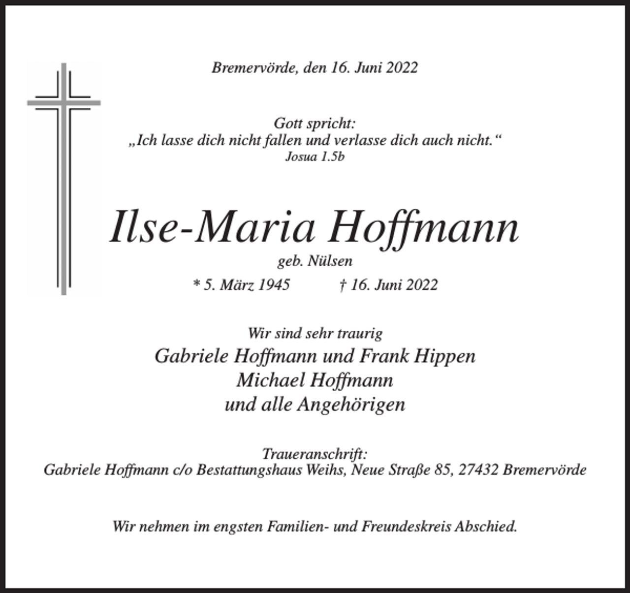 <p>Bremervörde, den 16. Juni 2022<br />Gott spricht:<br />„Ich lasse dich nicht fallen und verlasse dich auch nicht.“<br />Josua 1.5b</p><p>Ilse-Maria Hoffmann<br />geb. Nülsen<br />* 5. März 1945<br />† 16. Juni 2022<br />Wir sind sehr traurig</p><p>Gabriele Hoffmann und Frank Hippen<br />Michael Hoffmann<br />und alle Angehörigen<br />Traueranschrift:<br />Gabriele Hoffmann c/o Bestattungshaus Weihs, Neue Straße 85, 27432 Bremervörde<br />Wir nehmen im engsten Familien- und Freundeskreis Abschied.</p>