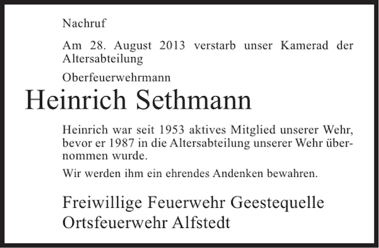 <p>Nachruf<br />Am 28. August 2013 verstarb unser Kamerad der<br />A<br />­ ltersabteilung<br />Oberfeuerwehrmann</p><p>Heinrich Sethmann</p><p>Heinrich war seit 1953 aktives Mitglied unserer Wehr,<br />bevor er 1987 in die Altersabteilung unserer Wehr übernommen wurde.<br />Wir werden ihm ein ehrendes Andenken bewahren.</p><p>Freiwillige Feuerwehr Geestequelle<br />Ortsfeuerwehr Alfstedt</p>