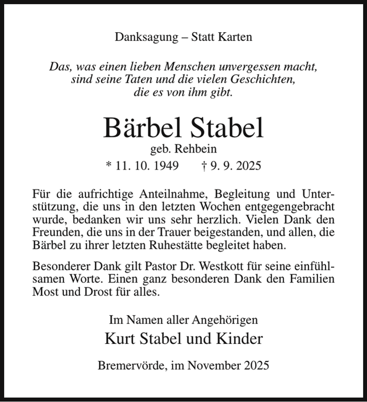 <p>Danksagung – Statt Karten<br />Das, was einen lieben Menschen unvergessen macht,<br />sind seine Taten und die vielen Geschichten,<br />die es von ihm gibt.</p><p>Bärbel Stabel<br />geb. Rehbein<br />* 11. 10. 1949<br />† 9. 9. 2025</p><p>Für die aufrichtige Anteilnahme, Begleitung und Unterstützung, die uns in den letzten Wochen entgegengebracht<br />wurde, bedanken wir uns sehr herzlich. Vielen Dank den<br />Freunden, die uns in der Trauer beigestanden, und allen, die<br />Bärbel zu ihrer letzten Ruhestätte begleitet haben.<br />Besonderer Dank gilt Pastor Dr. Westkott für seine einfühlsamen Worte. Einen ganz besonderen Dank den Familien<br />Most und Drost für alles.<br />Im Namen aller Angehörigen</p><p>Kurt Stabel und Kinder<br />Bremervörde, im November 2025</p>