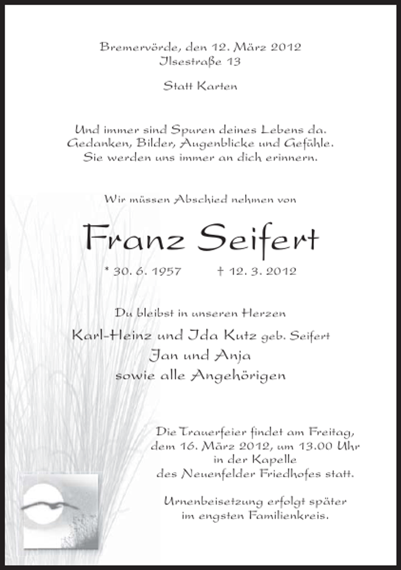 <p>Bremervörde, den 12. März 2012<br />Ilsestraße 13<br />Statt Karten<br />Und immer sind Spuren deines Lebens da.<br />Gedanken, Bilder, Augenblicke und Gefühle.<br />Sie werden uns immer an dich erinnern.<br />Wir müssen Abschied nehmen von</p><p>Franz Seifert<br />* 30. 6. 1957</p><p>† 12. 3. 2012</p><p>Du bleibst in unseren Herzen</p><p>Karl-Heinz und Ida Kutz geb. Seifert<br />Jan und Anja<br />sowie alle Angehörigen<br />Die Trauerfeier findet am Freitag,<br />dem 16. März 2012, um 13.00 Uhr<br />in der Kapelle<br />des Neuenfelder Friedhofes statt.<br />Urnenbeisetzung erfolgt später<br />im engsten Familienkreis.</p>