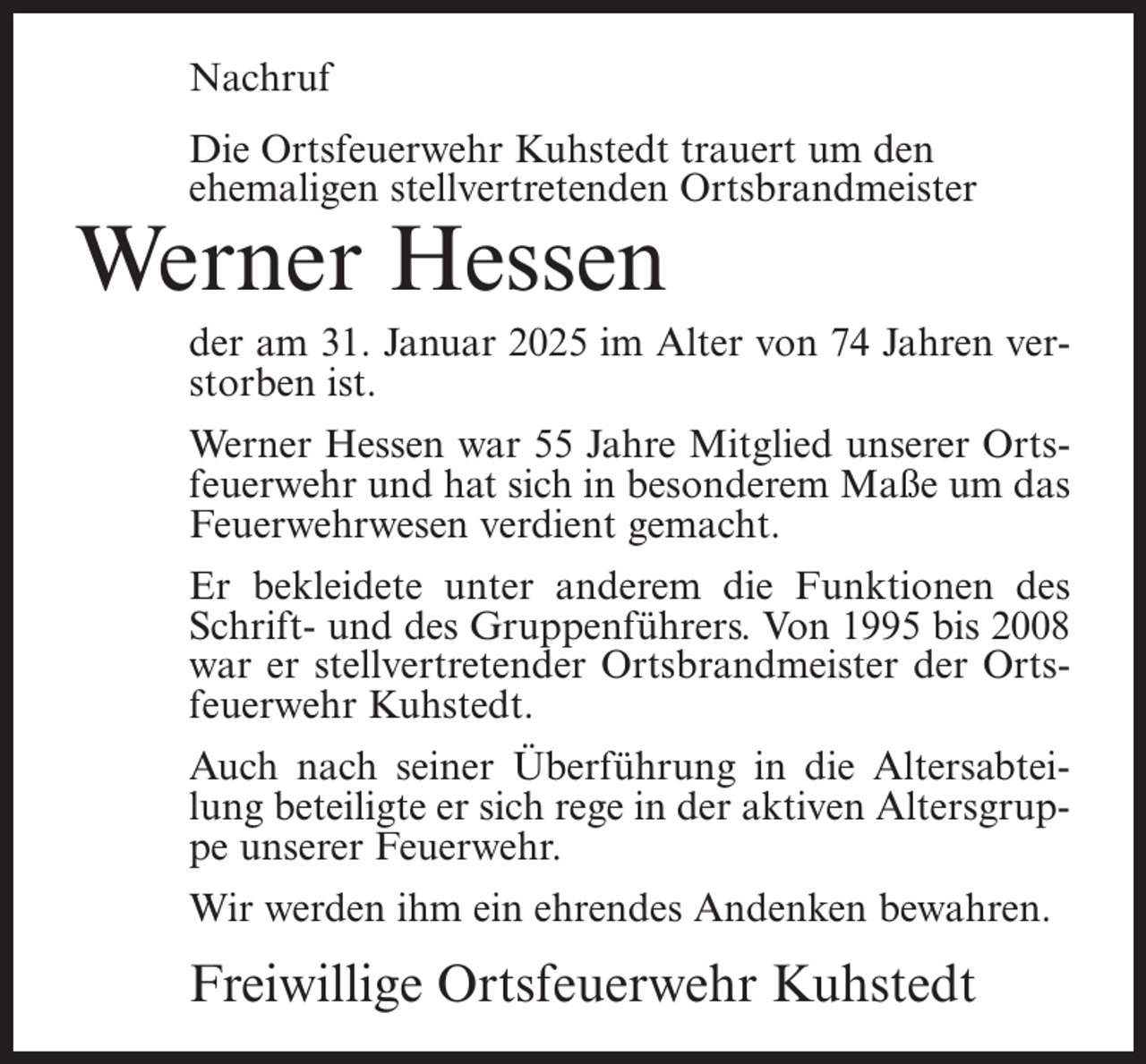 <p>Nachruf<br />Die Ortsfeuerwehr Kuhstedt trauert um den<br />ehemaligen stellvertretenden Ortsbrandmeister</p><p>Werner Hessen</p><p>der am 31. Januar 2025 im Alter von 74 Jahren verstorben ist.<br />Werner Hessen war 55 Jahre Mitglied unserer Ortsfeuerwehr und hat sich in besonderem Maße um das<br />Feuerwehrwesen verdient gemacht.<br />Er bekleidete unter anderem die Funktionen des<br />Schrift- und des Gruppenführers. Von 1995 bis 2008<br />war er stellvertretender Ortsbrandmeister der Ortsfeuerwehr Kuhstedt.<br />Auch nach seiner Überführung in die Altersabteilung beteiligte er sich rege in der aktiven Altersgruppe unserer Feuerwehr.<br />Wir werden ihm ein ehrendes Andenken bewahren.</p><p>Freiwillige Ortsfeuerwehr Kuhstedt</p>