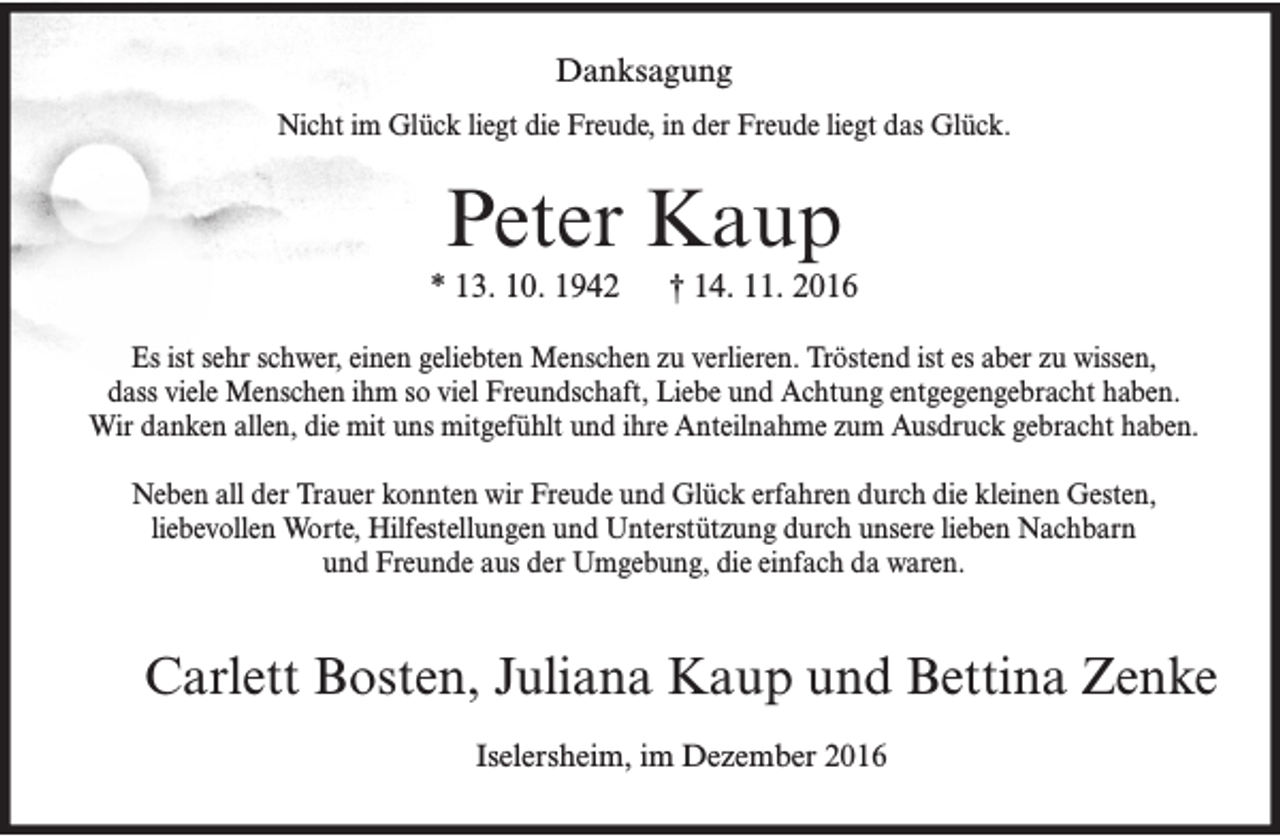 <p>Danksagung<br />Nicht im Glück liegt die Freude, in der Freude liegt das Glück.</p><p>Peter Kaup<br />* 13. 10. 1942</p><p>† 14. 11. 2016</p><p>Es ist sehr schwer, einen geliebten Menschen zu verlieren. Tröstend ist es aber zu wissen,<br />dass viele Menschen ihm so viel Freundschaft, Liebe und Achtung entgegengebracht haben.<br />Wir danken allen, die mit uns mitgefühlt und ihre Anteilnahme zum Ausdruck gebracht haben.<br />Neben all der Trauer konnten wir Freude und Glück erfahren durch die kleinen Gesten,<br />liebevollen Worte, Hilfestellungen und Unterstützung durch unsere lieben Nachbarn<br />und Freunde aus der Umgebung, die einfach da waren.</p><p>Carlett Bosten, Juliana Kaup und Bettina Zenke<br />Iselersheim, im Dezember 2016</p>