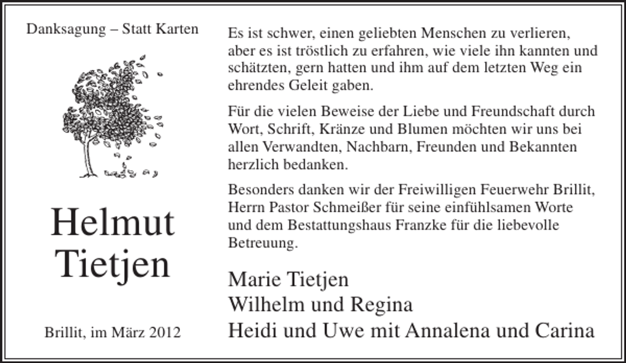 <p>Danksagung – Statt Karten</p><p>Es ist schwer, einen geliebten Menschen zu verlieren,<br />aber es ist tröstlich zu erfahren, wie viele ihn kannten und<br />schätzten, gern hatten und ihm auf dem letzten Weg ein<br />ehrendes Geleit gaben.<br />Für die vielen Beweise der Liebe und Freundschaft durch<br />Wort, Schrift, Kränze und Blumen möchten wir uns bei<br />allen Verwandten, Nachbarn, Freunden und Bekannten<br />herzlich bedanken.</p><p>Helmut<br />Tietjen<br />Brillit, im März 2012</p><p>Besonders danken wir der Freiwilligen Feuerwehr Brillit,<br />Herrn Pastor Schmeißer für seine einfühlsamen Worte<br />und dem Bestattungshaus Franzke für die liebevolle<br />Betreuung.</p><p>Marie Tietjen<br />Wilhelm und Regina<br />Heidi und Uwe mit Annalena und Carina</p>