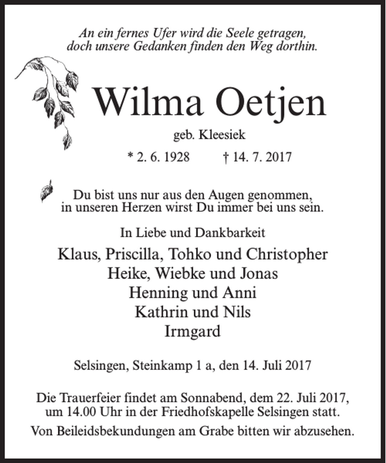 <p>An ein fernes Ufer wird die Seele getragen,<br />doch unsere Gedanken finden den Weg dorthin.</p><p>Wilma Oetjen<br />geb. Kleesiek<br />* 2. 6. 1928 † 14. 7. 2017<br />Du bist uns nur aus den Augen genommen,<br />in unseren Herzen wirst Du immer bei uns sein.<br />In Liebe und Dankbarkeit</p><p>Klaus, Priscilla, Tohko und Christopher<br />Heike, Wiebke und Jonas<br />Henning und Anni<br />Kathrin und Nils<br />Irmgard<br />Selsingen, Steinkamp 1 a, den 14. Juli 2017<br />Die Trauerfeier findet am Sonnabend, dem 22. Juli 2017,<br />um 14.00 Uhr in der Friedhofskapelle Selsingen statt.<br />Von Beileidsbekundungen am Grabe bitten wir abzusehen.</p>