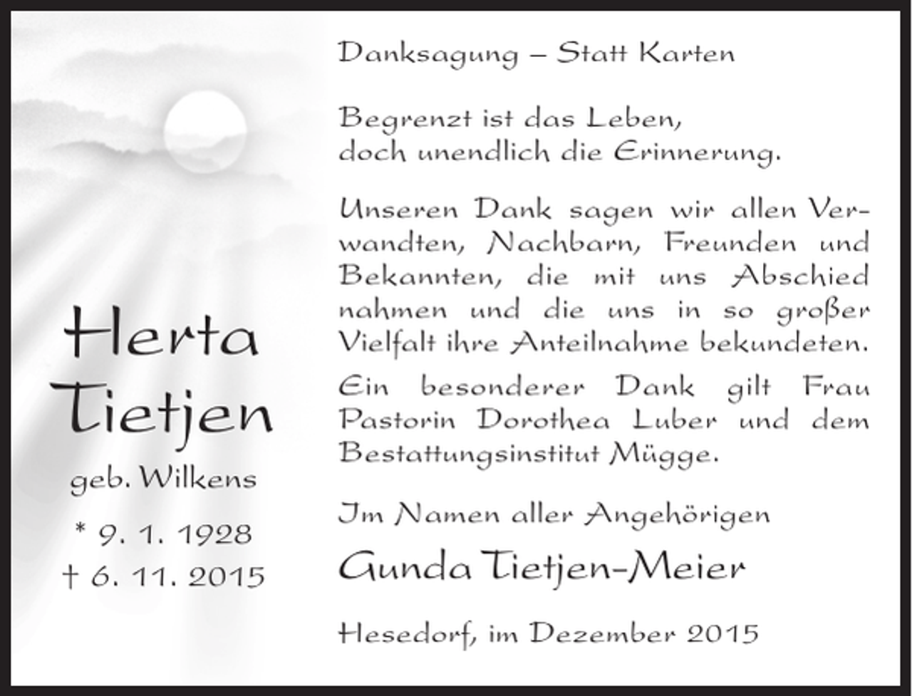 <p>Danksagung – Statt Karten<br />Begrenzt ist das Leben,<br />doch unendlich die Erinnerung.</p><p>Herta<br />Tietjen<br />geb. Wilkens<br />* 9. 1. 1928<br />† 6. 11. 2015</p><p>Unseren Dank sagen wir allen Verwandten, Nachbarn, Freunden und<br />Bekannten, die mit uns Abschied<br />nahmen und die uns in so großer<br />Vielfalt ihre Anteilnahme bekundeten.<br />Ein besonderer Dank gilt Frau<br />Pastorin Dorothea Luber und dem<br />Bestattungsinstitut Mügge.<br />Im Namen aller Angehörigen</p><p>Gunda Tietjen-Meier<br />Hesedorf, im Dezember 2015</p>