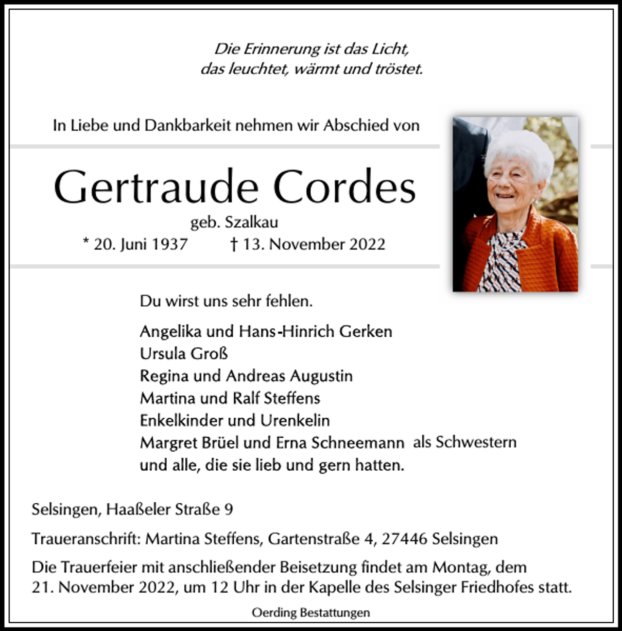 <p>Die Erinnerung ist das Licht,<br />das leuchtet, wärmt und tröstet.</p><p>In Liebe und Dankbarkeit nehmen wir Abschied von</p><p>Gertraude Cordes<br />geb. Szalkau<br />* 20. Juni 1937<br />† 13. November 2022<br />Du wirst uns sehr fehlen.</p><p>als Schwestern</p><p>Selsingen, Haaßeler Straße 9<br />Traueranschrift: Martina Steffens, Gartenstraße 4, 27446 Selsingen<br />Die Trauerfeier mit anschließender Beisetzung findet am Montag, dem<br />21. November 2022, um 12 Uhr in der Kapelle des Selsinger Friedhofes statt.<br />Oerding Bestattungen</p>