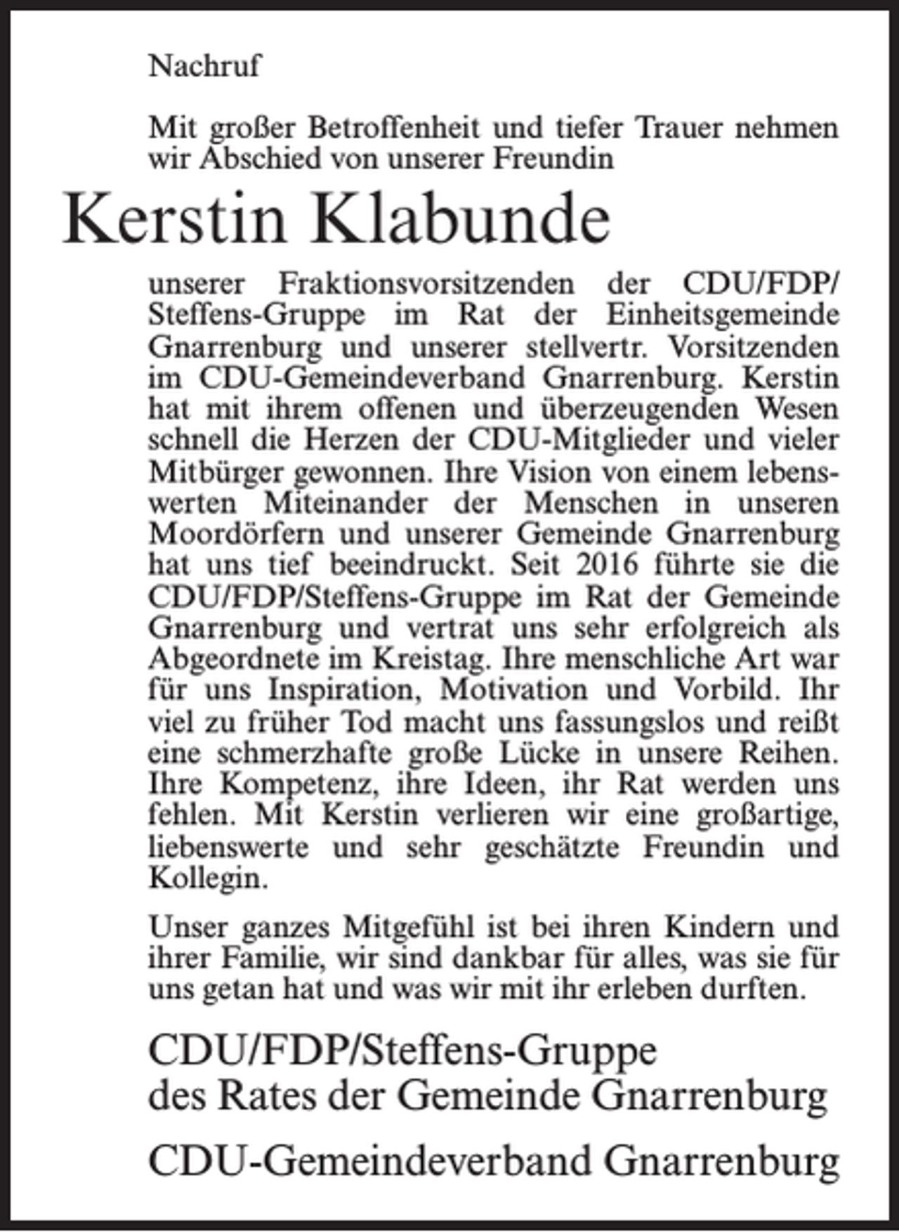 <p>Nachruf<br />Mit großer Betroffenheit und tiefer Trauer nehmen<br />wir Abschied von unserer Freundin</p><p>Kerstin Klabunde</p><p>unserer Fraktionsvorsitzenden der CDU/FDP/<br />Steffens-Gruppe im Rat der Einheitsgemeinde<br />Gnarrenburg und unserer stellvertr. Vorsitzenden<br />im CDU-Gemeindeverband Gnarrenburg. Kerstin<br />hat mit ihrem offenen und überzeugenden Wesen<br />schnell die Herzen der CDU-Mitglieder und vieler<br />Mitbürger gewonnen. Ihre Vision von einem lebenswerten Miteinander der Menschen in unseren<br />Moordörfern und unserer Gemeinde Gnarrenburg<br />hat uns tief beeindruckt. Seit 2016 führte sie die<br />CDU/FDP/Steffens-Gruppe im Rat der Gemeinde<br />Gnarrenburg und vertrat uns sehr erfolgreich als<br />Abgeordnete im Kreistag. Ihre menschliche Art war<br />für uns Inspiration, Motivation und Vorbild. Ihr<br />viel zu früher Tod macht uns fassungslos und reißt<br />eine schmerzhafte große Lücke in unsere Reihen.<br />Ihre Kompetenz, ihre Ideen, ihr Rat werden uns<br />fehlen. Mit Kerstin verlieren wir eine großartige,<br />liebenswerte und sehr geschätzte Freundin und<br />Kollegin.<br />Unser ganzes Mitgefühl ist bei ihren Kindern und<br />ihrer Familie, wir sind dankbar für alles, was sie für<br />uns getan hat und was wir mit ihr erleben durften.</p><p>CDU/FDP/Steffens-Gruppe<br />des Rates der Gemeinde Gnarrenburg<br />CDU-Gemeindeverband Gnarrenburg</p>