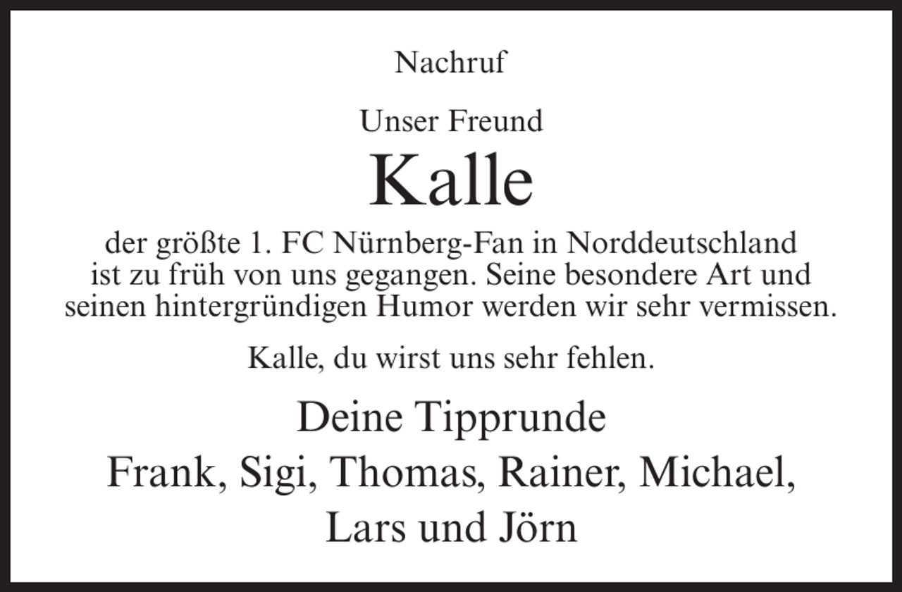 <p>Nachruf<br />Unser Freund</p><p>Kalle<br />der größte 1. FC Nürnberg-Fan in Norddeutschland<br />ist zu früh von uns gegangen. Seine besondere Art und<br />seinen hintergründigen Humor werden wir sehr vermissen.<br />Kalle, du wirst uns sehr fehlen.</p><p>Deine Tipprunde<br />Frank, Sigi, Thomas, Rainer, Michael,<br />Lars und Jörn</p>