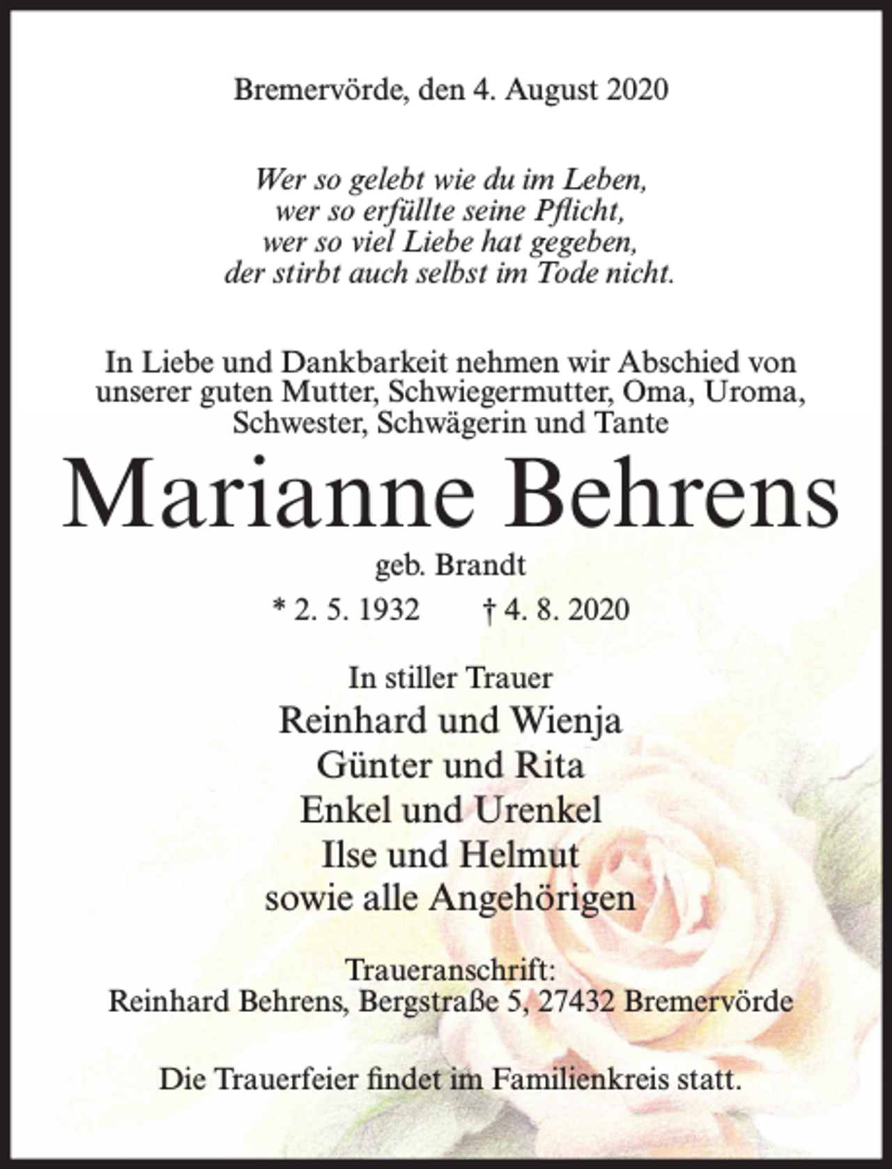 <p>Bremervörde, den 4. August 2020<br />Wer so gelebt wie du im Leben,<br />wer so erfüllte seine Pflicht,<br />wer so viel Liebe hat gegeben,<br />der stirbt auch selbst im Tode nicht.<br />In Liebe und Dankbarkeit nehmen wir Abschied von<br />unserer guten Mutter, Schwiegermutter, Oma, Uroma,<br />Schwester, Schwägerin und Tante</p><p>Marianne Behrens<br />geb. Brandt<br />* 2. 5. 1932<br />† 4. 8. 2020<br />In stiller Trauer</p><p>Reinhard und Wienja<br />Günter und Rita<br />Enkel und Urenkel<br />Ilse und Helmut<br />sowie alle Angehörigen<br />Traueranschrift:<br />Reinhard Behrens, Bergstraße 5, 27432 Bremervörde<br />Die Trauerfeier findet im Familienkreis statt.</p>