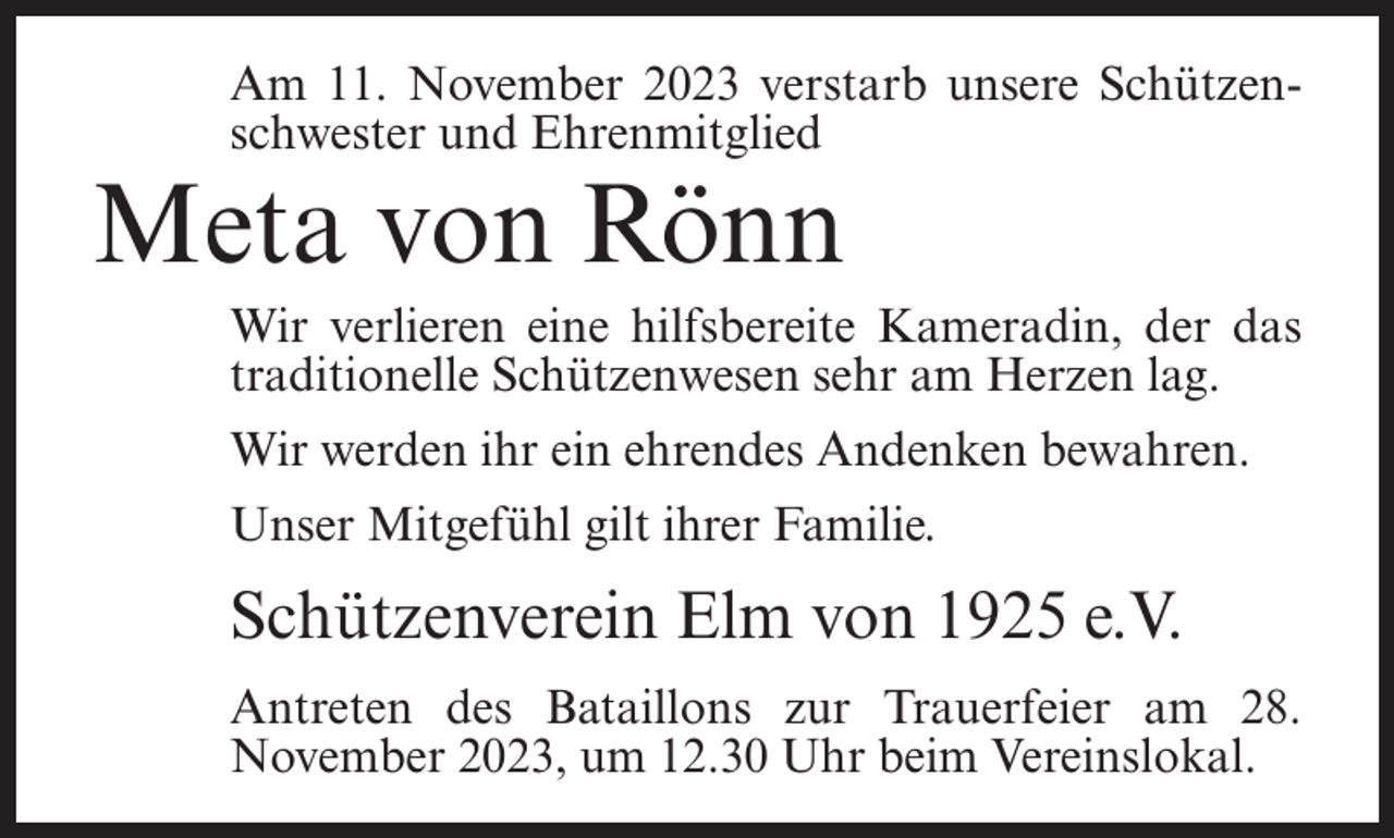 <p>Am 11. November 2023 verstarb unsere Schützenschwester und Ehrenmitglied</p><p>Meta von Rönn</p><p>Wir verlieren eine hilfsbereite Kameradin, der das<br />traditionelle Schützenwesen sehr am Herzen lag.<br />Wir werden ihr ein ehrendes Andenken bewahren.<br />Unser Mitgefühl gilt ihrer Familie.</p><p>Schützenverein Elm von 1925 e.V.<br />Antreten des Bataillons zur Trauerfeier am 28.<br />November 2023, um 12.30 Uhr beim Vereinslokal.</p>