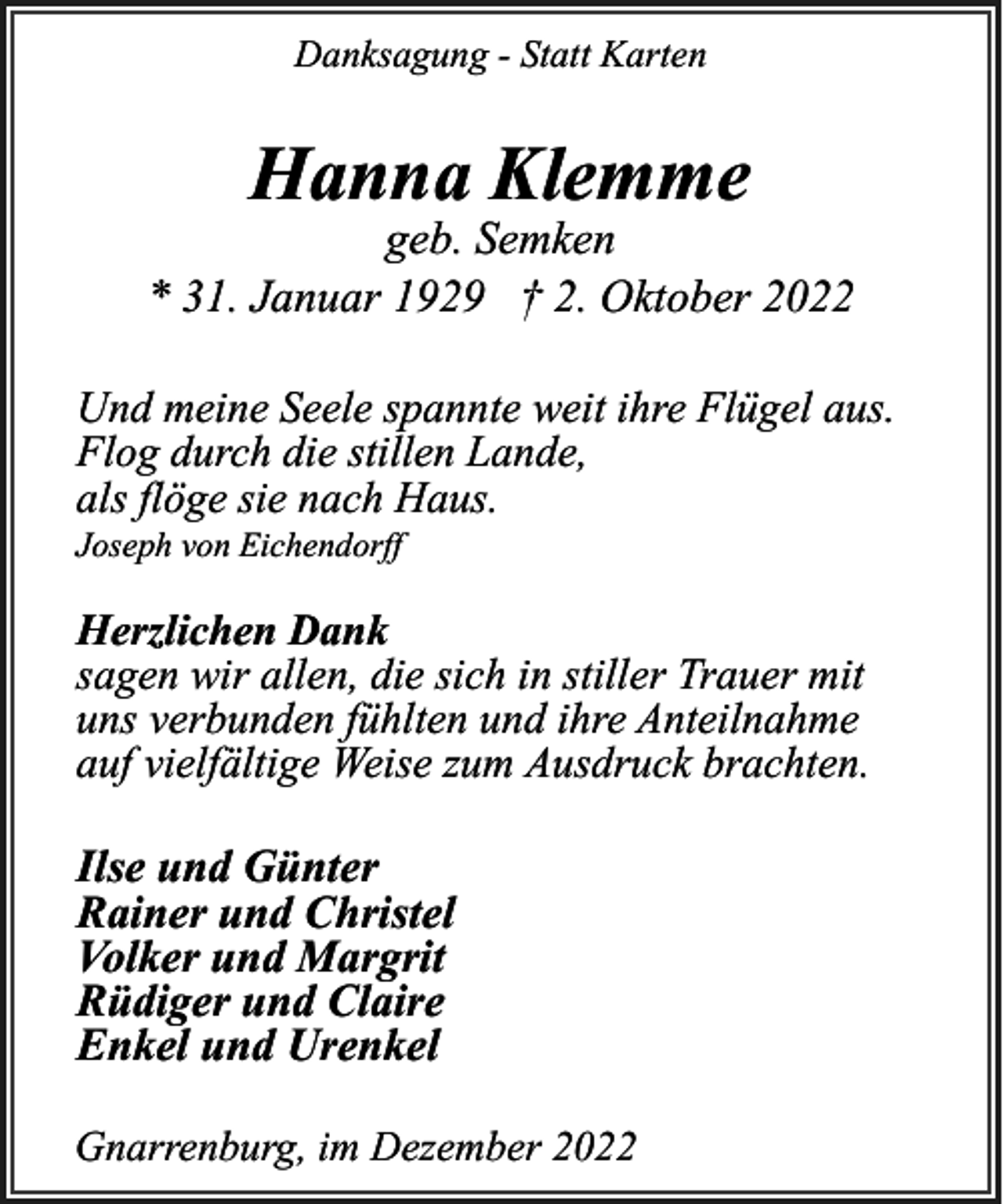<p>Danksagung - Statt Karten</p><p>Hanna Klemme</p><p>geb. Semken<br />* 31. Januar 1929 † 2. Oktober 2022<br />Und meine Seele spannte weit ihre Flügel aus.<br />Flog durch die stillen Lande,<br />als flöge sie nach Haus.<br />Joseph von Eichendorff</p><p>Herzlichen Dank<br />sagen wir allen, die sich in stiller Trauer mit<br />uns verbunden fühlten und ihre Anteilnahme<br />auf vielfältige Weise zum Ausdruck brachten.</p><p>Ilse und Günter<br />Rainer und Christel<br />Volker und Margrit<br />Rüdiger und Claire<br />Enkel und Urenkel<br />Gnarrenburg, im Dezember 2022</p>