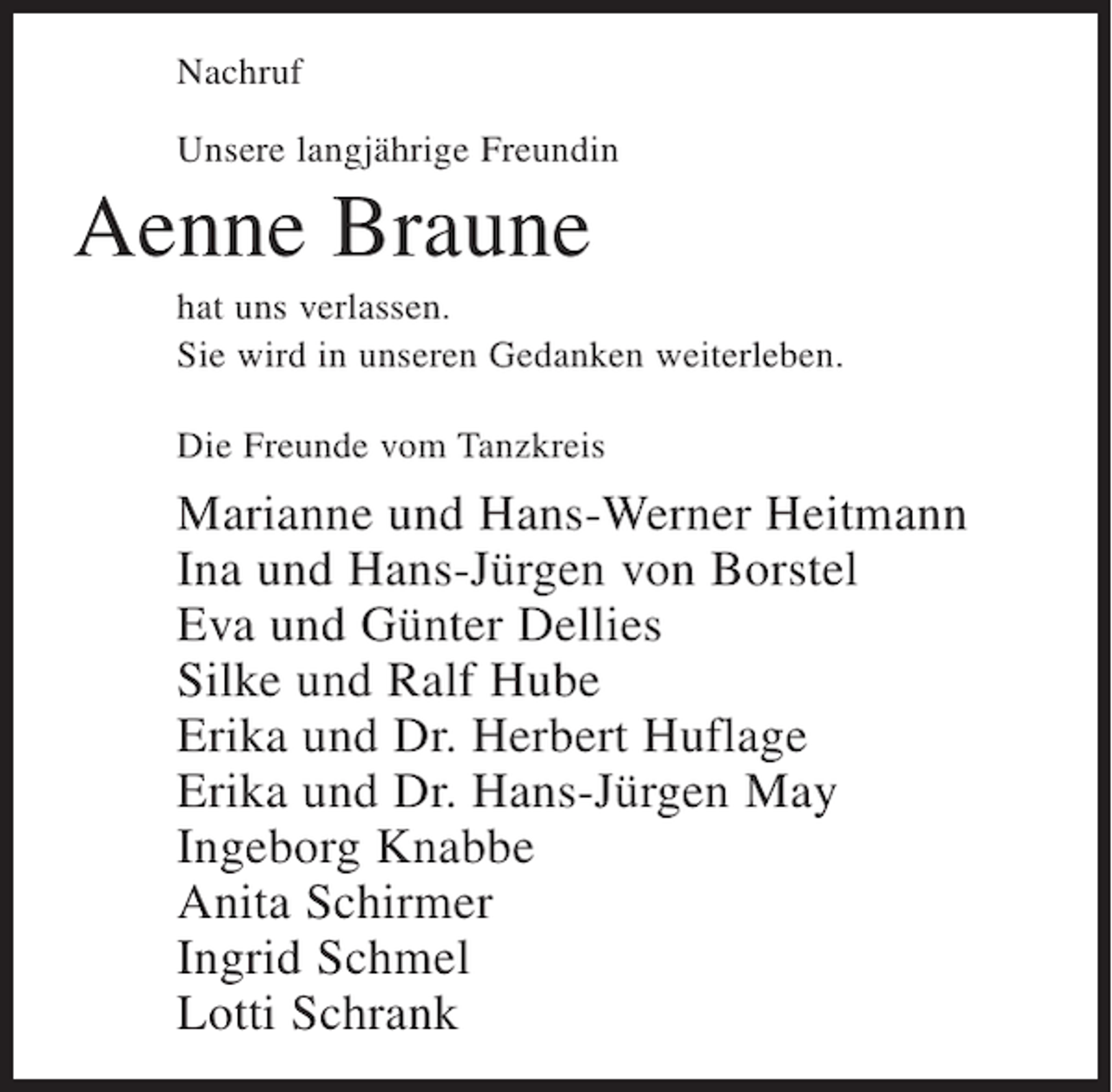 <p>Nachruf<br />Unsere langjährige Freundin</p><p>Aenne Braune<br />hat uns verlassen.<br />Sie wird in unseren Gedanken weiterleben.<br />Die Freunde vom Tanzkreis</p><p>Marianne und Hans-Werner Heitmann<br />Ina und Hans-Jürgen von Borstel<br />Eva und Günter Dellies<br />Silke und Ralf Hube<br />Erika und Dr. Herbert Huflage<br />Erika und Dr. Hans-Jürgen May<br />Ingeborg Knabbe<br />Anita Schirmer<br />Ingrid Schmel<br />Lotti Schrank</p>