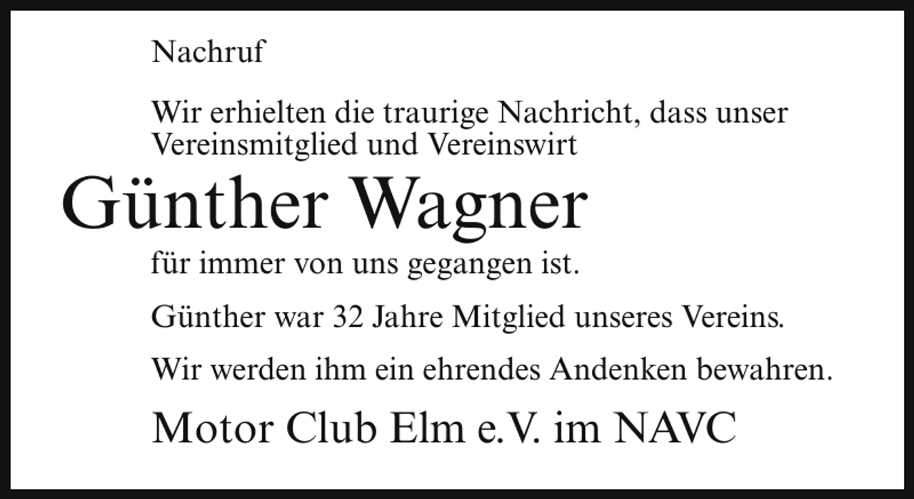 <p>Nachruf<br />Wir erhielten die traurige Nachricht, dass unser<br />Vereinsmitglied und Vereinswirt</p><p>Günther Wagner<br />für immer von uns gegangen ist.</p><p>Günther war 32 Jahre Mitglied unseres Vereins.<br />Wir werden ihm ein ehrendes Andenken bewahren.</p><p>Motor Club Elm e.V. im NAVC</p>
