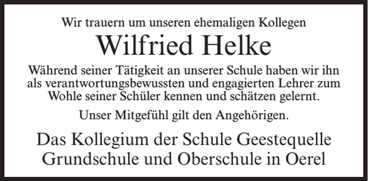 <p>Wir trauern um unseren ehemaligen Kollegen</p><p>Wilfried Helke</p><p>Während seiner Tätigkeit an unserer Schule haben wir ihn<br />als verantwortungsbewussten und engagierten Lehrer zum<br />Wohle seiner Schüler kennen und schätzen gelernt.<br />Unser Mitgefühl gilt den Angehörigen.</p><p>Das Kollegium der Schule Geestequelle<br />Grundschule und Oberschule in Oerel</p>
