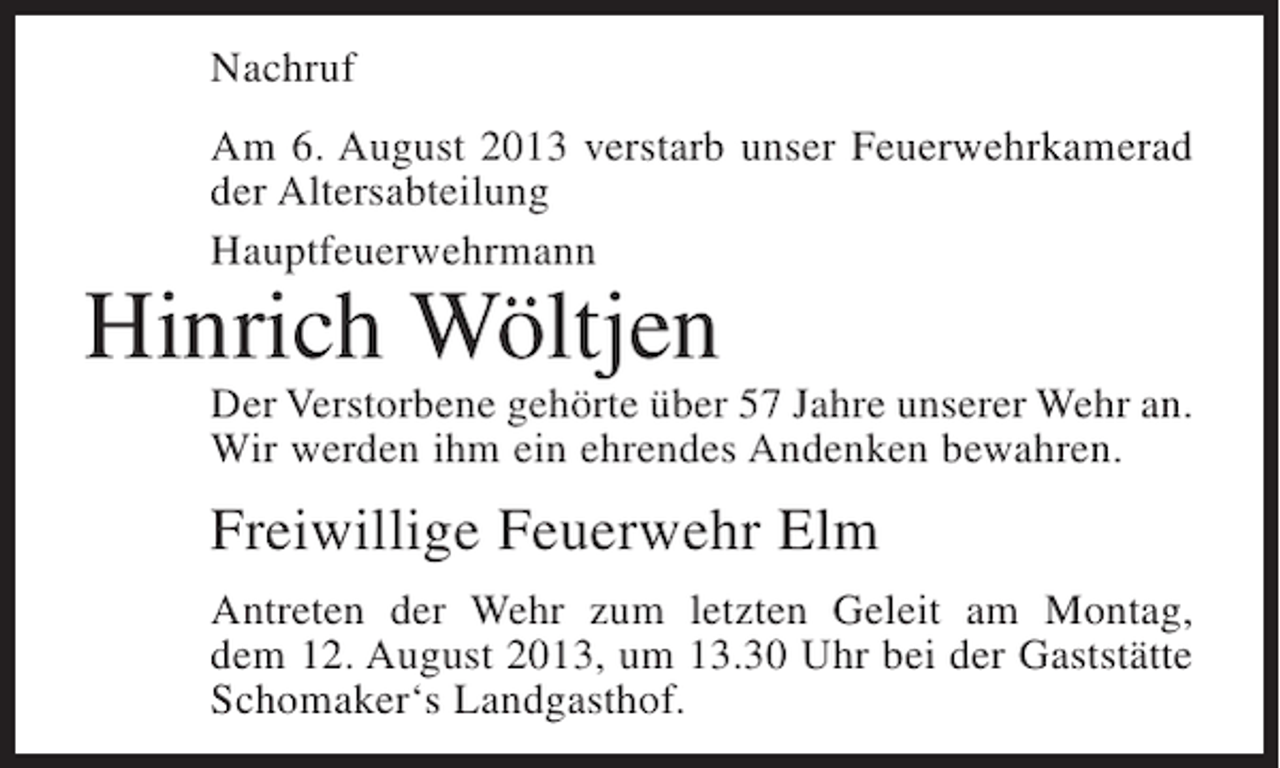 <p>Nachruf<br />Am 6. August 2013 verstarb unser Feuerwehrkamerad<br />der Altersabteilung<br />Hauptfeuerwehrmann</p><p>Hinrich Wöltjen</p><p>Der Verstorbene gehörte über 57 Jahre unserer Wehr an.<br />Wir werden ihm ein ehrendes Andenken bewahren.</p><p>Freiwillige Feuerwehr Elm<br />Antreten der Wehr zum letzten Geleit am Montag,<br />dem 12. August 2013, um 13.30 Uhr bei der Gaststätte<br />Schomaker‘s Landgasthof.</p>