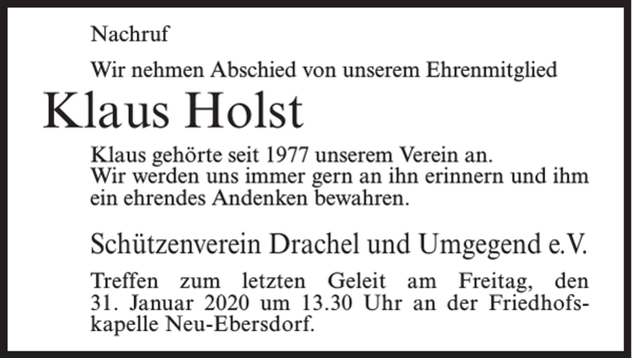 <p>Nachruf<br />Wir nehmen Abschied von unserem Ehrenmitglied</p><p>Klaus Holst</p><p>Klaus gehörte seit 1977 unserem Verein an.<br />Wir werden uns immer gern an ihn erinnern und ihm<br />ein ehrendes Andenken bewahren.</p><p>Schützenverein Drachel und Umgegend e.V.<br />Treffen zum letzten Geleit am Freitag, den<br />31. Januar 2020 um 13.30 Uhr an der Friedhofskapelle Neu-Ebersdorf.</p>