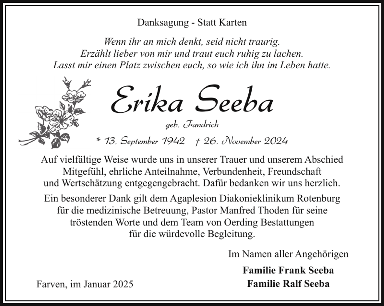 <p>Danksagung - Statt Karten<br />Wenn ihr an mich denkt, seid nicht traurig.<br />Erzählt lieber von mir und traut euch ruhig zu lachen.<br />Lasst mir einen Platz zwischen euch, so wie ich ihn im Leben hatte.</p><p>Erika Seeba</p><p>geb. Fandrich<br />* 13. September 1942 † 26. November 2024<br />Auf vielfältige Weise wurde uns in unserer Trauer und unserem Abschied<br />Mitgefühl, ehrliche Anteilnahme, Verbundenheit, Freundschaft<br />und Wertschätzung entgegengebracht. Dafür bedanken wir uns herzlich.<br />Ein besonderer Dank gilt dem Agaplesion Diakonieklinikum Rotenburg<br />für die medizinische Betreuung, Pastor Manfred Thoden für seine<br />tröstenden Worte und dem Team von Oerding Bestattungen<br />für die würdevolle Begleitung.<br />Im Namen aller Angehörigen<br />Farven, im Januar 2025</p><p>Familie Frank Seeba<br />Familie Ralf Seeba</p>