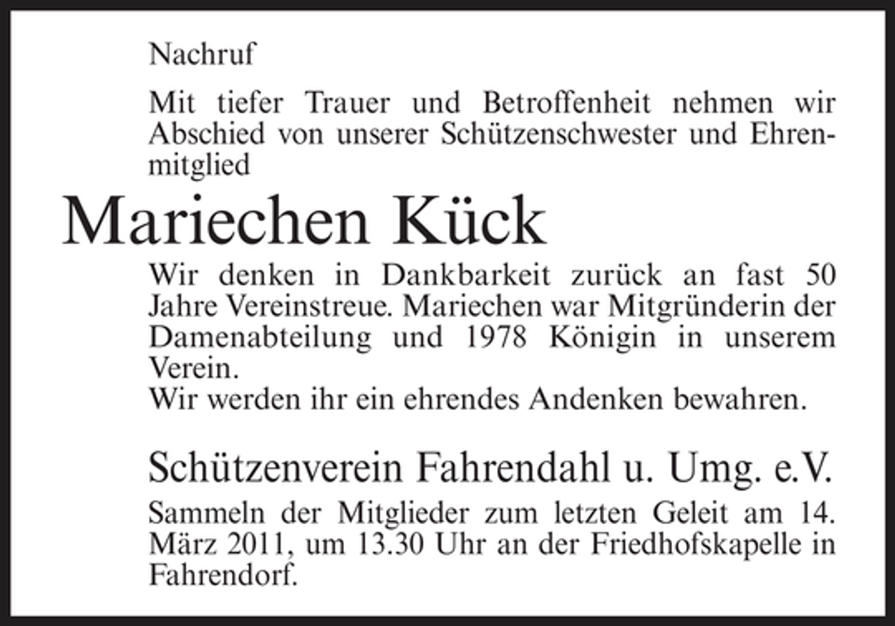<p>Nachruf Mit tiefer Trauer und Betroffenheit nehmen wir Abschied von unserer Schützenschwester und Ehrenmitglied</p><p>Mariechen Kück<br />Wir denken in Dankbarkeit zurück an fast 50 Jahre Vereinstreue. Mariechen war Mitgründerin der Damenabteilung und 1978 Königin in unserem Verein. Wir werden ihr ein ehrendes Andenken bewahren.</p><p>Schützenverein Fahrendahl u. Umg. e.V.<br />Sammeln der Mitglieder zum letzten Geleit am 14. März 2011, um 13.30 Uhr an der Friedhofskapelle in Fahrendorf.</p>