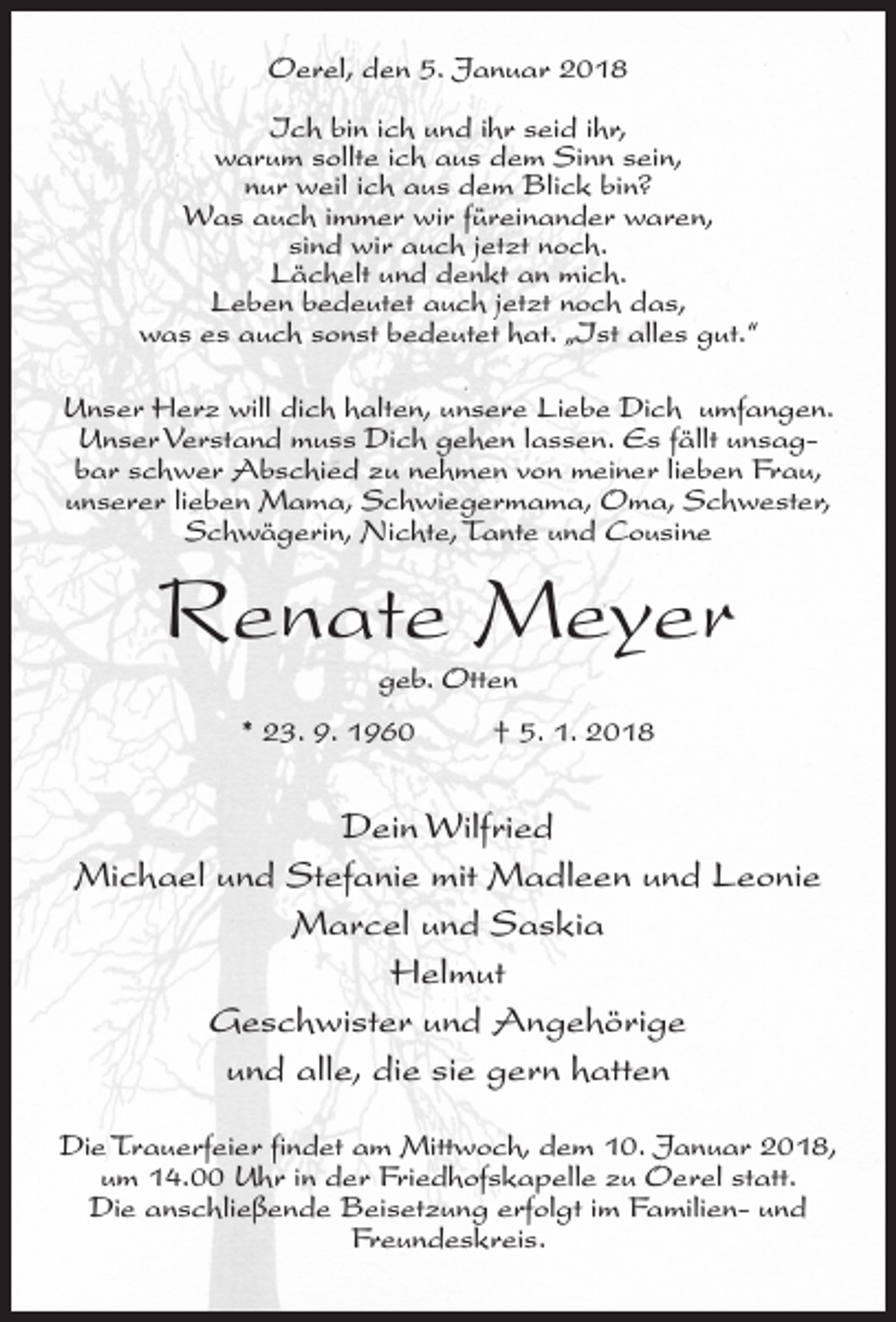<p>Oerel, den 5. Januar 2018<br />Ich bin ich und ihr seid ihr,<br />warum sollte ich aus dem Sinn sein,<br />nur weil ich aus dem Blick bin?<br />Was auch immer wir füreinander waren,<br />sind wir auch jetzt noch.<br />Lächelt und denkt an mich.<br />Leben bedeutet auch jetzt noch das,<br />was es auch sonst bedeutet hat. „Ist alles gut.“<br />Unser Herz will dich halten, unsere Liebe Dich umfangen.<br />Unser Verstand muss Dich gehen lassen. Es fällt unsagbar schwer Abschied zu nehmen von meiner lieben Frau,<br />unserer lieben Mama, Schwiegermama, Oma, Schwester,<br />Schwägerin, Nichte, Tante und Cousine</p><p>Renate Meyer<br />geb. Otten</p><p>* 23. 9. 1960 † 5. 1. 2018</p><p>Dein Wilfried<br />Michael und Stefanie mit Madleen und Leonie<br />Marcel und Saskia<br />Helmut<br />Geschwister und Angehörige<br />und alle, die sie gern hatten<br />Die Trauerfeier findet am Mittwoch, dem 10. Januar 2018,<br />um 14.00 Uhr in der Friedhofskapelle zu Oerel statt.<br />Die anschließende Beisetzung erfolgt im Familien- und<br />Freundeskreis.</p>