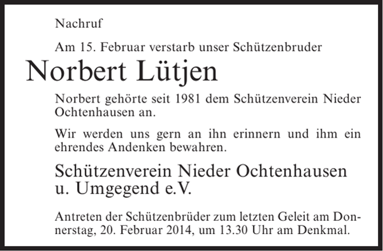 <p>Nachruf<br />Am 15. Februar verstarb unser Schützenbruder</p><p>Norbert Lütjen</p><p>Norbert gehörte seit 1981 dem Schützenverein Nieder<br />Ochtenhausen an.<br />Wir werden uns gern an ihn erinnern und ihm ein<br />ehrendes Andenken bewahren.</p><p>Schützenverein Nieder Ochtenhausen<br />u. Umgegend e.V.<br />Antreten der Schützenbrüder zum letzten Geleit am Donnerstag, 20. Februar 2014, um 13.30 Uhr am Denkmal.</p>