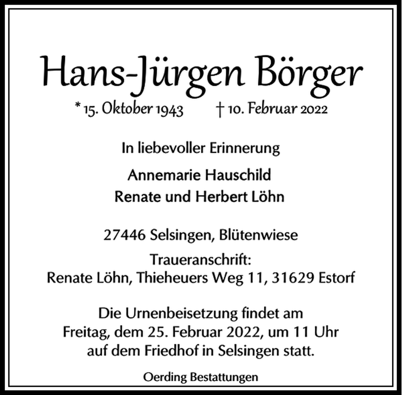<p>Hans­Jürgen Börger<br />* 15. Oktober 1943</p><p>† 10. Febr�ar 2022</p><p>In liebevoller Erinnerung</p><p>27446 Selsingen, Blütenwiese<br />Traueranschrift:<br />Renate Löhn, Thieheuers Weg 11, 31629 Estorf<br />Die Urnenbeisetzung findet am<br />Freitag, dem 25. Februar 2022, um 11 Uhr<br />auf dem Friedhof in Selsingen statt.<br />Oerding Bestattungen</p>