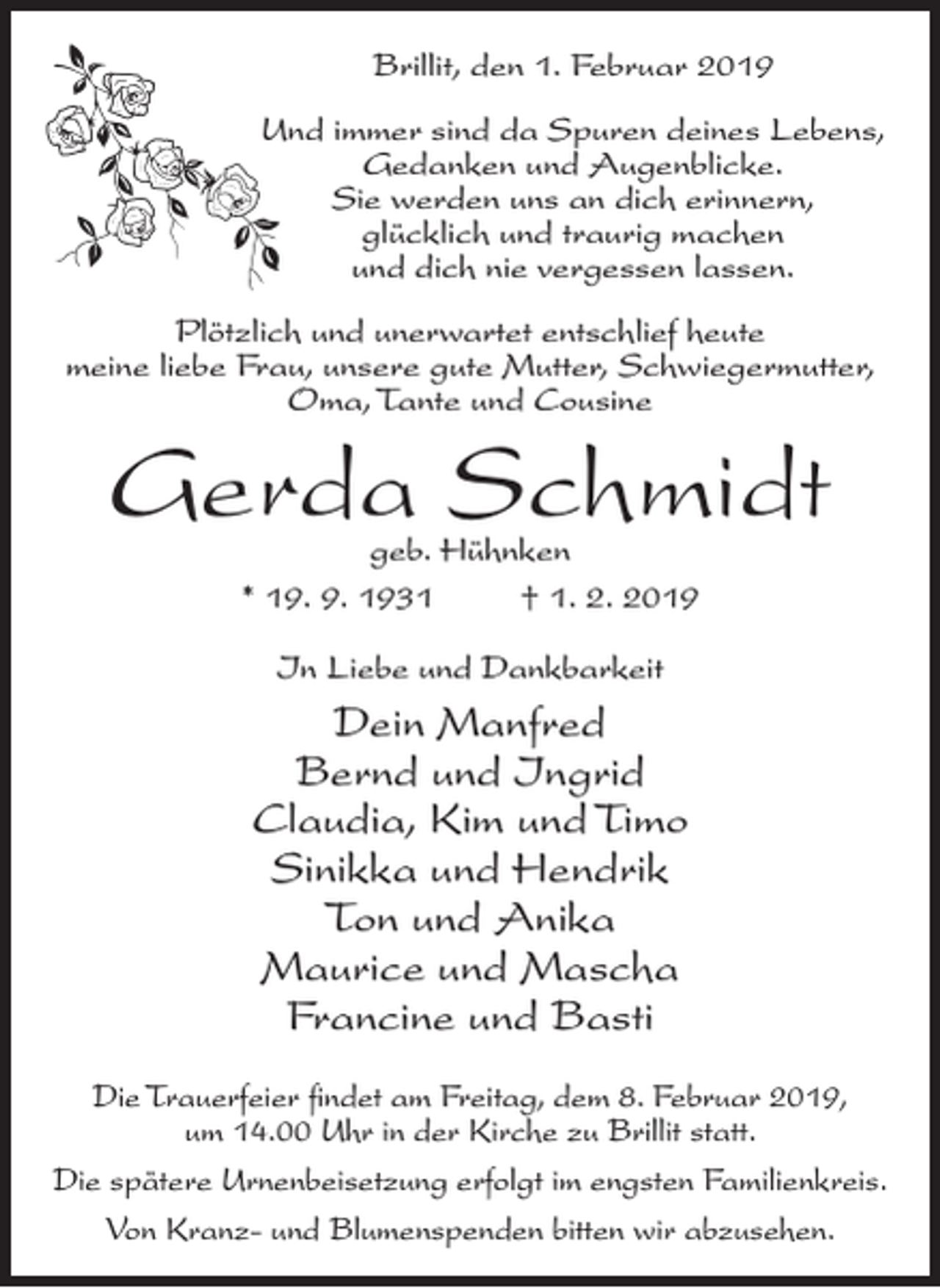 <p>Brillit, den 1. Februar 2019<br />Und immer sind da Spuren deines Lebens,<br />Gedanken und Augenblicke.<br />Sie werden uns an dich erinnern,<br />glücklich und traurig machen<br />und dich nie vergessen lassen.<br />Plötzlich und unerwartet entschlief heute<br />meine liebe Frau, unsere gute Mutter, Schwiegermutter,<br />Oma, Tante und Cousine</p><p>Gerda Schmidt<br />geb. Hühnken<br />* 19. 9. 1931<br />† 1. 2. 2019<br />In Liebe und Dankbarkeit</p><p>Dein Manfred<br />Bernd und Ingrid<br />Claudia, Kim und Timo<br />Sinikka und Hendrik<br />Ton und Anika<br />Maurice und Mascha<br />Francine und Basti<br />Die Trauerfeier findet am Freitag, dem 8. Februar 2019,<br />um 14.00 Uhr in der Kirche zu Brillit statt.<br />Die spätere Urnenbeisetzung erfolgt im engsten Familienkreis.<br />Von Kranz- und Blumenspenden bitten wir abzusehen.</p>