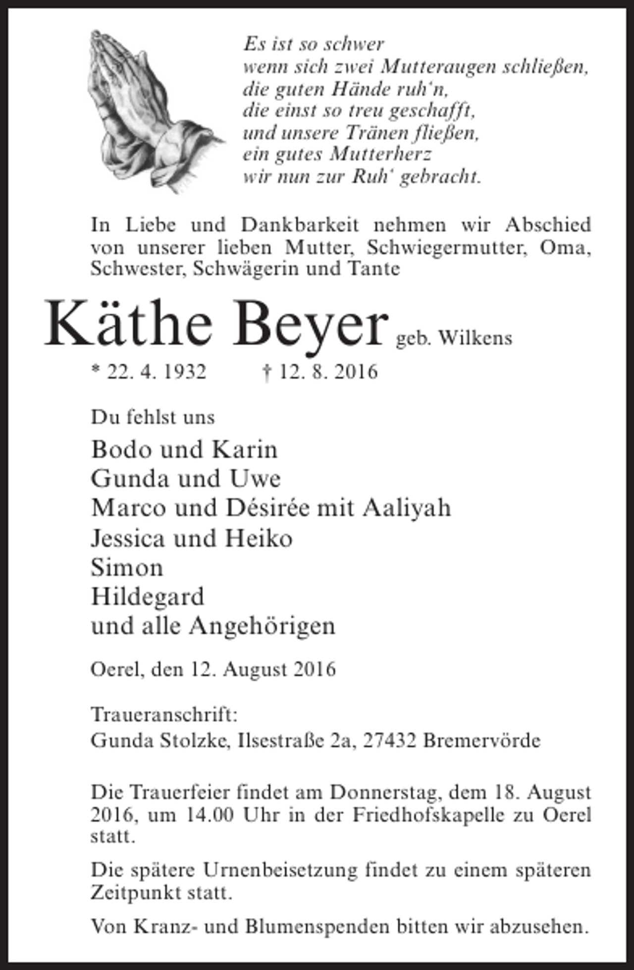 <p>Es ist so schwer<br />wenn sich zwei Mutteraugen schließen,<br />die guten Hände ruh‘n,<br />die einst so treu geschafft,<br />und unsere Tränen fließen,<br />ein gutes Mutterherz<br />wir nun zur Ruh‘ gebracht.<br />In Liebe und Dankbarkeit nehmen wir Abschied<br />von unserer lieben Mutter, Schwiegermutter, Oma,<br />Schwester, Schwägerin und Tante</p><p>Käthe Beyer</p><p>geb. Wilkens</p><p>* 22. 4. 1932 † 12. 8. 2016<br />Du fehlst uns</p><p>Bodo und Karin<br />Gunda und Uwe<br />Marco und Désirée mit Aaliyah<br />Jessica und Heiko<br />Simon<br />Hildegard<br />und alle Angehörigen<br />Oerel, den 12. August 2016<br />Traueranschrift:<br />Gunda Stolzke, Ilsestraße 2a, 27432 Bremervörde<br />Die Trauerfeier findet am Donnerstag, dem 18. August<br />2016, um 14.00 Uhr in der Friedhofskapelle zu Oerel<br />statt.<br />Die spätere Urnenbeisetzung findet zu einem späteren<br />Zeitpunkt statt.<br />Von Kranz- und Blumenspenden bitten wir abzusehen.</p>