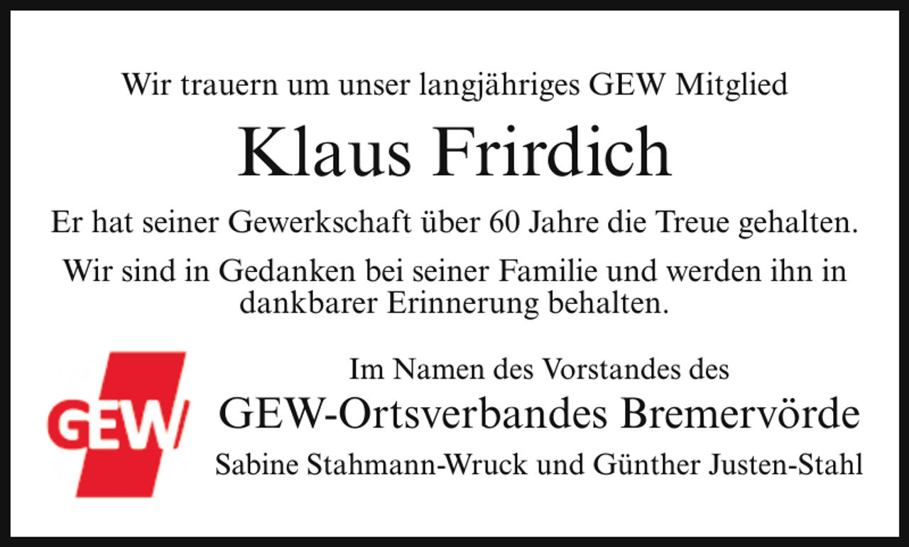 <p>Wir trauern um unser langjähriges GEW Mitglied</p><p>Klaus Frirdich<br />Er hat seiner Gewerkschaft über 60 Jahre die Treue gehalten.<br />Wir sind in Gedanken bei seiner Familie und werden ihn in<br />dankbarer Erinnerung behalten.<br />Im Namen des Vorstandes des</p><p>GEW-Ortsverbandes Bremervörde<br />Sabine Stahmann-Wruck und Günther Justen-Stahl</p>