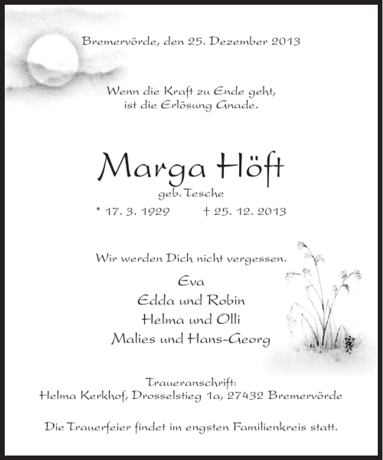<p>Bremervörde, den 25. Dezember 2013</p><p>Wenn die Kraft zu Ende geht,<br />ist die Erlösung Gnade.</p><p>Marga Höft</p><p>geb. Tesche<br />* 17. 3. 1929 † 25. 12. 2013<br />Wir werden Dich nicht vergessen.</p><p>Eva<br />Edda und Robin<br />Helma und Olli<br />Malies und Hans-Georg<br />Traueranschrift:<br />Helma Kerkhof, Drosselstieg 1a, 27432 Bremervörde<br />Die Trauerfeier findet im engsten Familienkreis statt.</p>