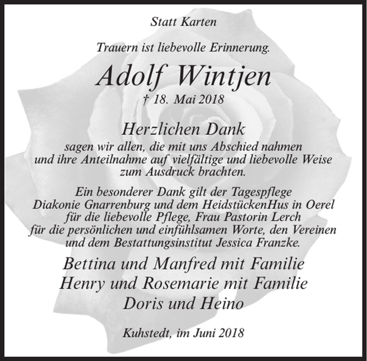 <p>Statt Karten<br />Trauern ist liebevolle Erinnerung.</p><p>Adolf Wintjen<br />† 18. Mai 2018</p><p>Herzlichen Dank</p><p>sagen wir allen, die mit uns Abschied nahmen<br />und ihre Anteilnahme auf vielfältige und liebevolle Weise<br />zum Ausdruck brachten.<br />Ein besonderer Dank gilt der Tagespflege<br />Diakonie Gnarrenburg und dem HeidstückenHus in Oerel<br />für die liebevolle Pflege, Frau Pastorin Lerch<br />für die persönlichen und einfühlsamen Worte, den Vereinen<br />und dem Bestattungsinstitut Jessica Franzke.</p><p>Bettina und Manfred mit Familie<br />Henry und Rosemarie mit Familie<br />Doris und Heino<br />Kuhstedt, im Juni 2018</p>