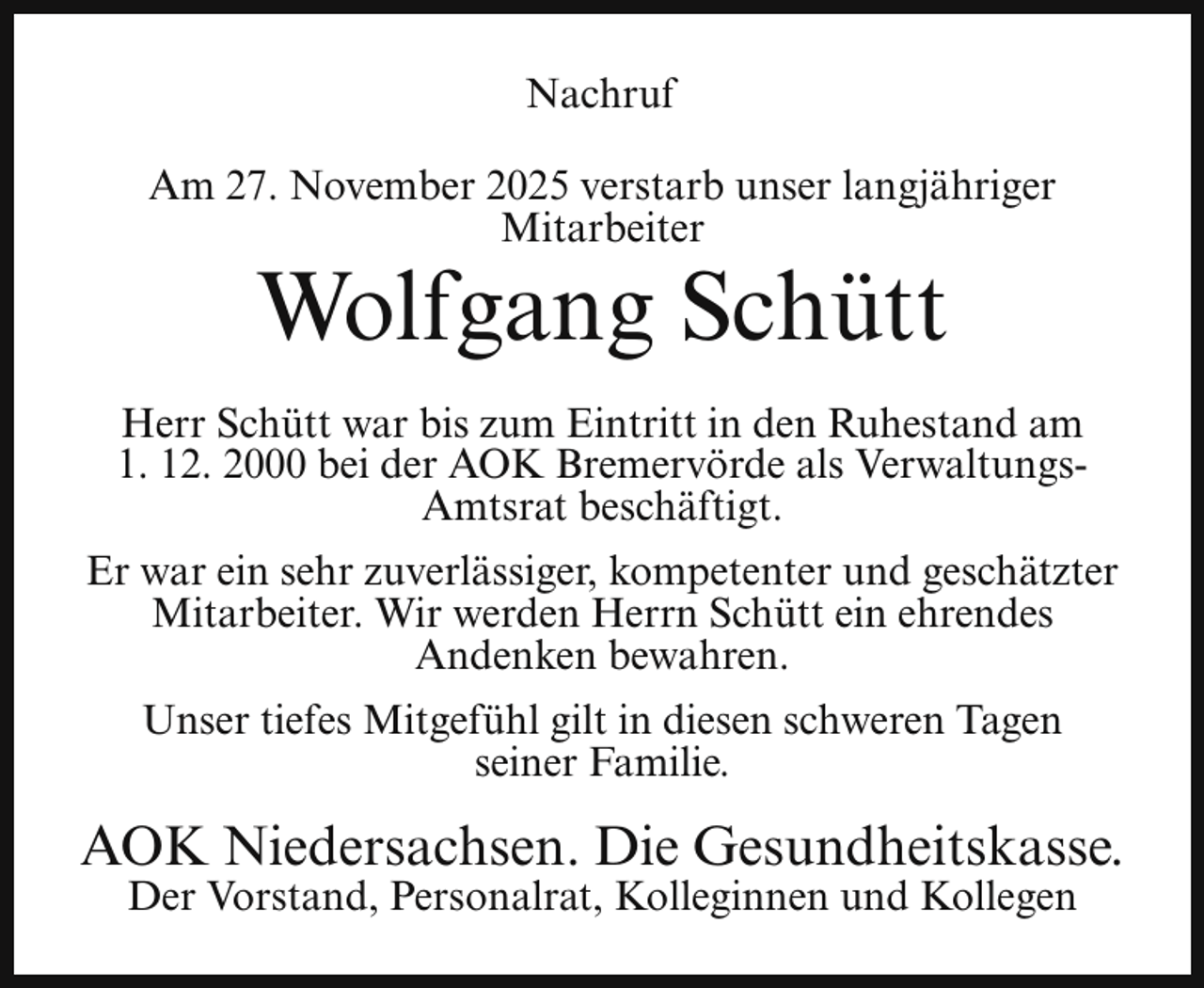 <p>Nachruf<br />Am 27. November 2025 verstarb unser langjähriger<br />Mitarbeiter</p><p>Wolfgang Schütt</p><p>Herr Schütt war bis zum Eintritt in den Ruhestand am<br />1. 12. 2000 bei der AOK Bremervörde als VerwaltungsAmtsrat beschäftigt.<br />Er war ein sehr zuverlässiger, kompetenter und geschätzter<br />Mitarbeiter. Wir werden Herrn Schütt ein ehrendes<br />Andenken bewahren.<br />Unser tiefes Mitgefühl gilt in diesen schweren Tagen<br />seiner Familie.</p><p>AOK Niedersachsen. Die Gesundheitskasse.<br />Der Vorstand, Personalrat, Kolleginnen und Kollegen</p>