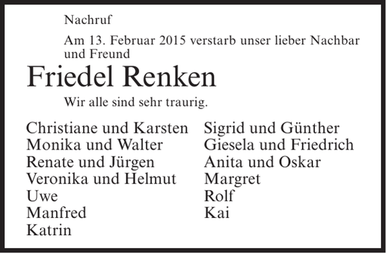 <p>Nachruf<br />Am 13. Februar 2015 verstarb unser lieber Nachbar<br />und Freund</p><p>Friedel Renken<br />Wir alle sind sehr traurig.</p><p>Christiane und Karsten<br />Monika und Walter<br />Renate und Jürgen<br />Veronika und Helmut<br />Uwe<br />Manfred<br />Katrin</p><p>Sigrid und Günther<br />Giesela und Friedrich<br />Anita und Oskar<br />Margret<br />Rolf<br />Kai</p>