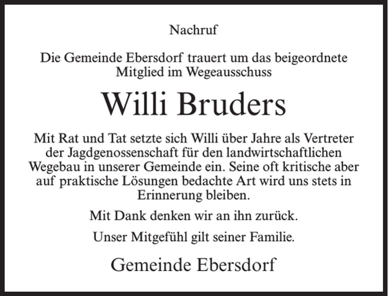 <p>Nachruf<br />Die Gemeinde Ebersdorf trauert um das beigeordnete<br />Mitglied im Wegeausschuss</p><p>Willi Bruders<br />Mit Rat und Tat setzte sich Willi über Jahre als Vertreter<br />der Jagdgenossenschaft für den landwirtschaftlichen<br />Wegebau in unserer Gemeinde ein. Seine oft kritische aber<br />auf praktische Lösungen bedachte Art wird uns stets in<br />Erinnerung bleiben.<br />Mit Dank denken wir an ihn zurück.<br />Unser Mitgefühl gilt seiner Familie.</p><p>Gemeinde Ebersdorf</p>
