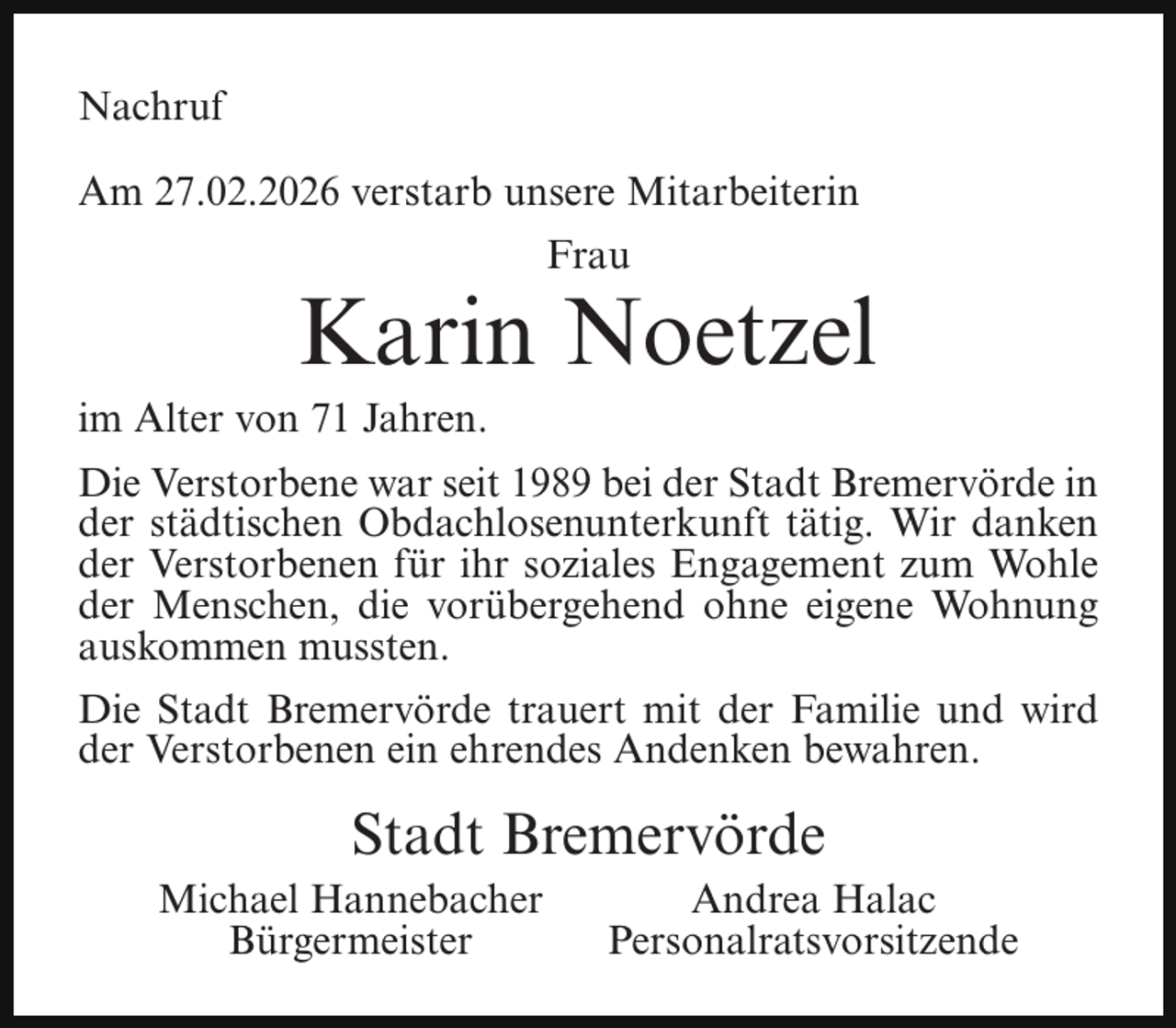 <p>Nachruf<br />Am 27.02.2026 verstarb unsere Mitarbeiterin<br />Frau</p><p>Karin Noetzel</p><p>im Alter von 71 Jahren.</p><p>Die Verstorbene war seit 1989 bei der Stadt Bremervörde in<br />der städtischen Obdachlosenunterkunft tätig. Wir danken<br />der Verstorbenen für ihr soziales Engagement zum Wohle<br />der Menschen, die vorübergehend ohne eigene Wohnung<br />auskommen mussten.<br />Die Stadt Bremervörde trauert mit der Familie und wird<br />der Verstorbenen ein ehrendes Andenken bewahren.</p><p>Stadt Bremervörde</p><p>Michael Hannebacher<br />Bürgermeister</p><p>Andrea Halac<br />Personalratsvorsitzende</p>