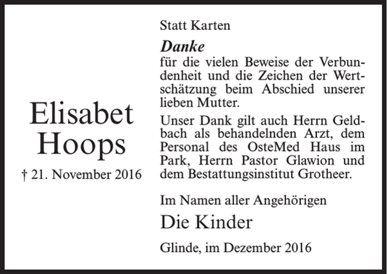 <p>Statt Karten</p><p>Danke</p><p>Elisabet<br />Hoops<br />† 21. November 2016</p><p>für die vielen Beweise der Verbundenheit und die Zeichen der Wertschätzung beim Abschied unserer<br />lieben Mutter.<br />Unser Dank gilt auch Herrn Geldbach als behandelnden Arzt, dem<br />Personal des OsteMed Haus im<br />Park, Herrn Pastor Glawion und<br />dem Bestattungsinstitut Grotheer.<br />Im Namen aller Angehörigen</p><p>Die Kinder<br />Glinde, im Dezember 2016</p>